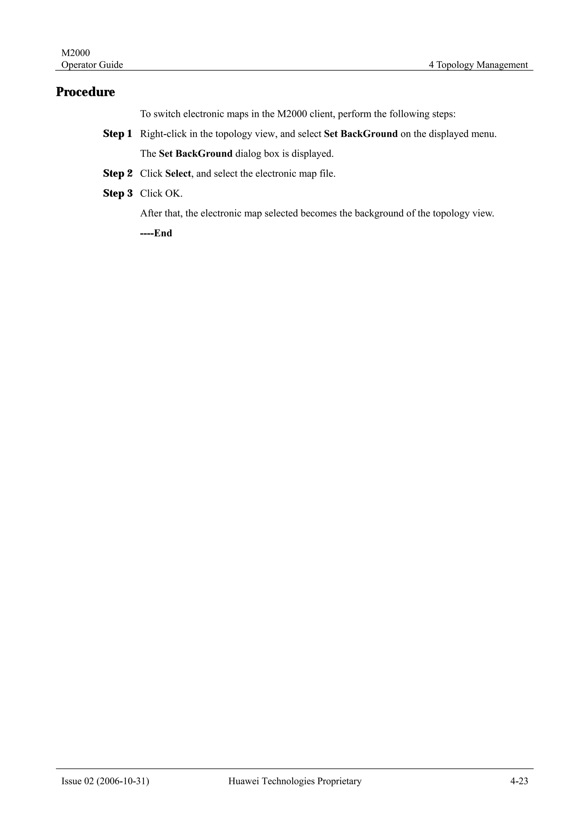 M2000
Operator Guide                                                                        4 Topology Management

Procedure
                  To switch electronic maps in the M2000 client, perform the following steps:
         Step 1 Right-click in the topology view, and select Set BackGround on the displayed menu.
                  The Set BackGround dialog box is displayed.
         Step 2 Click Select, and select the electronic map file.
         Step 3 Click OK.
                  After that, the electronic map selected becomes the background of the topology view.
                  ----End




Issue 02 (2006-10-31)                  Huawei Technologies Proprietary                                   4-23
 