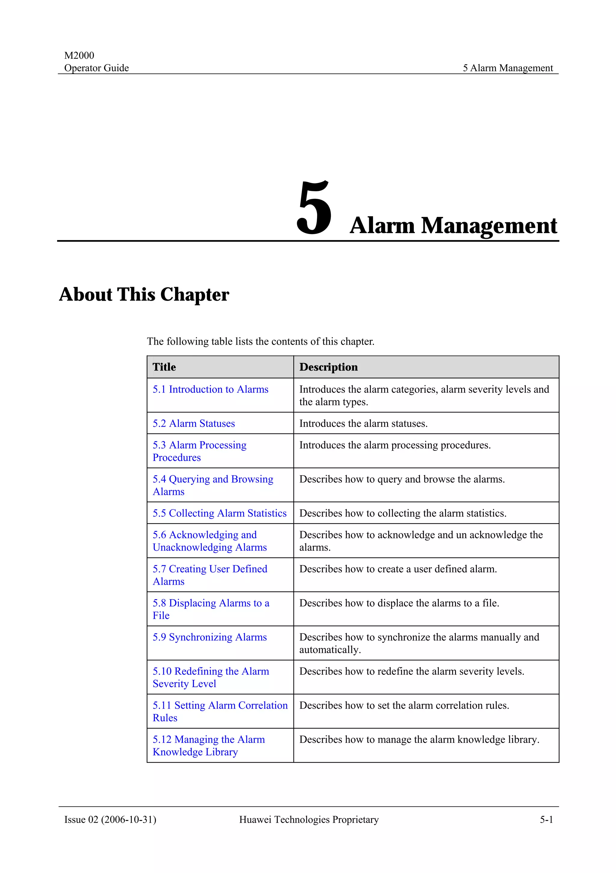 M2000
Operator Guide                                                                              5 Alarm Management




                                                      5           Alarm Management

About This Chapter

                  The following table lists the contents of this chapter.

                    Title                             Description

                    5.1 Introduction to Alarms        Introduces the alarm categories, alarm severity levels and
                                                      the alarm types.
                    5.2 Alarm Statuses                Introduces the alarm statuses.
                    5.3 Alarm Processing              Introduces the alarm processing procedures.
                    Procedures
                    5.4 Querying and Browsing         Describes how to query and browse the alarms.
                    Alarms
                    5.5 Collecting Alarm Statistics   Describes how to collecting the alarm statistics.
                    5.6 Acknowledging and             Describes how to acknowledge and un acknowledge the
                    Unacknowledging Alarms            alarms.
                    5.7 Creating User Defined         Describes how to create a user defined alarm.
                    Alarms
                    5.8 Displacing Alarms to a        Describes how to displace the alarms to a file.
                    File
                    5.9 Synchronizing Alarms          Describes how to synchronize the alarms manually and
                                                      automatically.
                    5.10 Redefining the Alarm         Describes how to redefine the alarm severity levels.
                    Severity Level
                    5.11 Setting Alarm Correlation    Describes how to set the alarm correlation rules.
                    Rules
                    5.12 Managing the Alarm           Describes how to manage the alarm knowledge library.
                    Knowledge Library




Issue 02 (2006-10-31)                    Huawei Technologies Proprietary                                     5-1
 