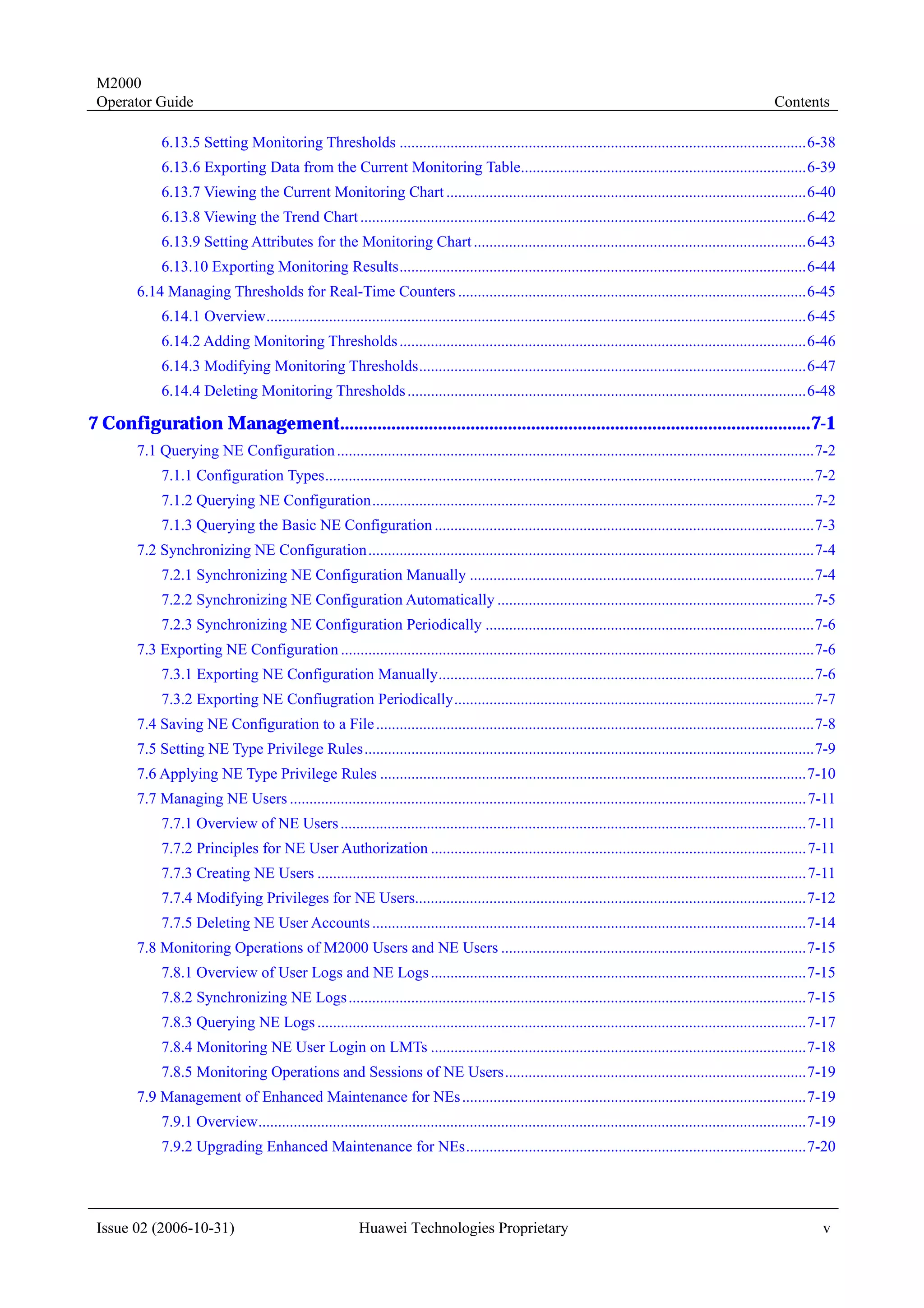 M2000
 Operator Guide                                                                                                                                             Contents

             6.13.5 Setting Monitoring Thresholds ........................................................................................................6-38
             6.13.6 Exporting Data from the Current Monitoring Table.........................................................................6-39
             6.13.7 Viewing the Current Monitoring Chart ............................................................................................6-40
             6.13.8 Viewing the Trend Chart ..................................................................................................................6-42
             6.13.9 Setting Attributes for the Monitoring Chart .....................................................................................6-43
             6.13.10 Exporting Monitoring Results........................................................................................................6-44
        6.14 Managing Thresholds for Real-Time Counters .........................................................................................6-45
             6.14.1 Overview..........................................................................................................................................6-45
             6.14.2 Adding Monitoring Thresholds ........................................................................................................6-46
             6.14.3 Modifying Monitoring Thresholds...................................................................................................6-47
             6.14.4 Deleting Monitoring Thresholds ......................................................................................................6-48

7 Configuration Management.....................................................................................................7-1
        7.1 Querying NE Configuration ..........................................................................................................................7-2
             7.1.1 Configuration Types.............................................................................................................................7-2
             7.1.2 Querying NE Configuration.................................................................................................................7-2
             7.1.3 Querying the Basic NE Configuration .................................................................................................7-3
        7.2 Synchronizing NE Configuration..................................................................................................................7-4
             7.2.1 Synchronizing NE Configuration Manually ........................................................................................7-4
             7.2.2 Synchronizing NE Configuration Automatically .................................................................................7-5
             7.2.3 Synchronizing NE Configuration Periodically ....................................................................................7-6
        7.3 Exporting NE Configuration .........................................................................................................................7-6
             7.3.1 Exporting NE Configuration Manually................................................................................................7-6
             7.3.2 Exporting NE Confiugration Periodically............................................................................................7-7
        7.4 Saving NE Configuration to a File ................................................................................................................7-8
        7.5 Setting NE Type Privilege Rules...................................................................................................................7-9
        7.6 Applying NE Type Privilege Rules .............................................................................................................7-10
        7.7 Managing NE Users .................................................................................................................................... 7-11
             7.7.1 Overview of NE Users ....................................................................................................................... 7-11
             7.7.2 Principles for NE User Authorization ................................................................................................ 7-11
             7.7.3 Creating NE Users ............................................................................................................................. 7-11
             7.7.4 Modifying Privileges for NE Users....................................................................................................7-12
             7.7.5 Deleting NE User Accounts ...............................................................................................................7-14
        7.8 Monitoring Operations of M2000 Users and NE Users ..............................................................................7-15
             7.8.1 Overview of User Logs and NE Logs ................................................................................................7-15
             7.8.2 Synchronizing NE Logs .....................................................................................................................7-15
             7.8.3 Querying NE Logs .............................................................................................................................7-17
             7.8.4 Monitoring NE User Login on LMTs ................................................................................................7-18
             7.8.5 Monitoring Operations and Sessions of NE Users.............................................................................7-19
        7.9 Management of Enhanced Maintenance for NEs ........................................................................................7-19
             7.9.1 Overview............................................................................................................................................7-19
             7.9.2 Upgrading Enhanced Maintenance for NEs.......................................................................................7-20




 Issue 02 (2006-10-31)                                     Huawei Technologies Proprietary                                                                              v
 