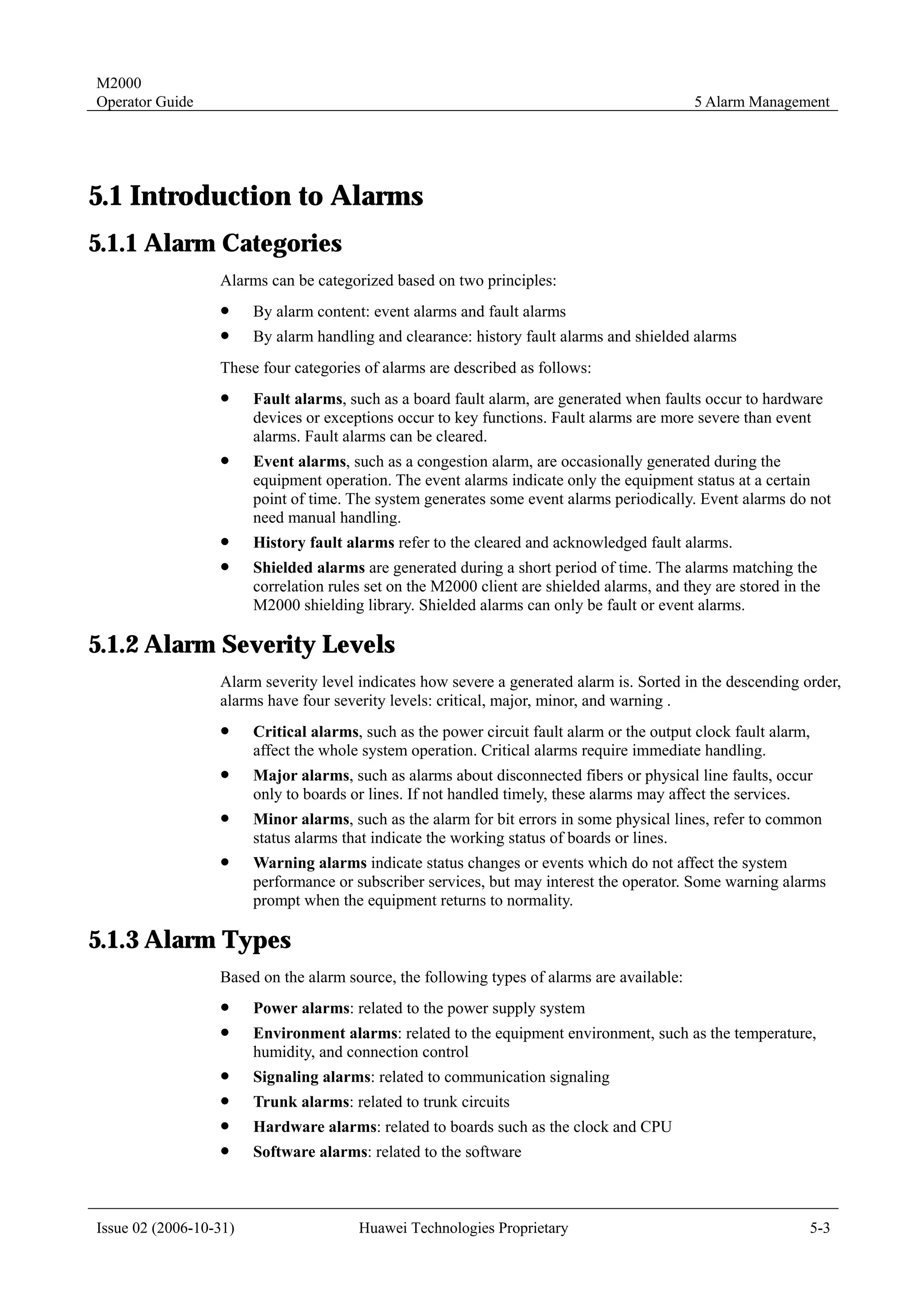 M2000
Operator Guide                                                                               5 Alarm Management




5.1 Introduction to Alarms
5.1.1 Alarm Categories
                  Alarms can be categorized based on two principles:
                  !     By alarm content: event alarms and fault alarms
                  !     By alarm handling and clearance: history fault alarms and shielded alarms
                  These four categories of alarms are described as follows:
                  !     Fault alarms, such as a board fault alarm, are generated when faults occur to hardware
                        devices or exceptions occur to key functions. Fault alarms are more severe than event
                        alarms. Fault alarms can be cleared.
                  !     Event alarms, such as a congestion alarm, are occasionally generated during the
                        equipment operation. The event alarms indicate only the equipment status at a certain
                        point of time. The system generates some event alarms periodically. Event alarms do not
                        need manual handling.
                  !     History fault alarms refer to the cleared and acknowledged fault alarms.
                  !     Shielded alarms are generated during a short period of time. The alarms matching the
                        correlation rules set on the M2000 client are shielded alarms, and they are stored in the
                        M2000 shielding library. Shielded alarms can only be fault or event alarms.

5.1.2 Alarm Severity Levels
                  Alarm severity level indicates how severe a generated alarm is. Sorted in the descending order,
                  alarms have four severity levels: critical, major, minor, and warning .
                  !     Critical alarms, such as the power circuit fault alarm or the output clock fault alarm,
                        affect the whole system operation. Critical alarms require immediate handling.
                  !     Major alarms, such as alarms about disconnected fibers or physical line faults, occur
                        only to boards or lines. If not handled timely, these alarms may affect the services.
                  !     Minor alarms, such as the alarm for bit errors in some physical lines, refer to common
                        status alarms that indicate the working status of boards or lines.
                  !     Warning alarms indicate status changes or events which do not affect the system
                        performance or subscriber services, but may interest the operator. Some warning alarms
                        prompt when the equipment returns to normality.

5.1.3 Alarm Types
                  Based on the alarm source, the following types of alarms are available:
                  !     Power alarms: related to the power supply system
                  !     Environment alarms: related to the equipment environment, such as the temperature,
                        humidity, and connection control
                  !     Signaling alarms: related to communication signaling
                  !     Trunk alarms: related to trunk circuits
                  !     Hardware alarms: related to boards such as the clock and CPU
                  !     Software alarms: related to the software



Issue 02 (2006-10-31)                   Huawei Technologies Proprietary                                        5-3
 