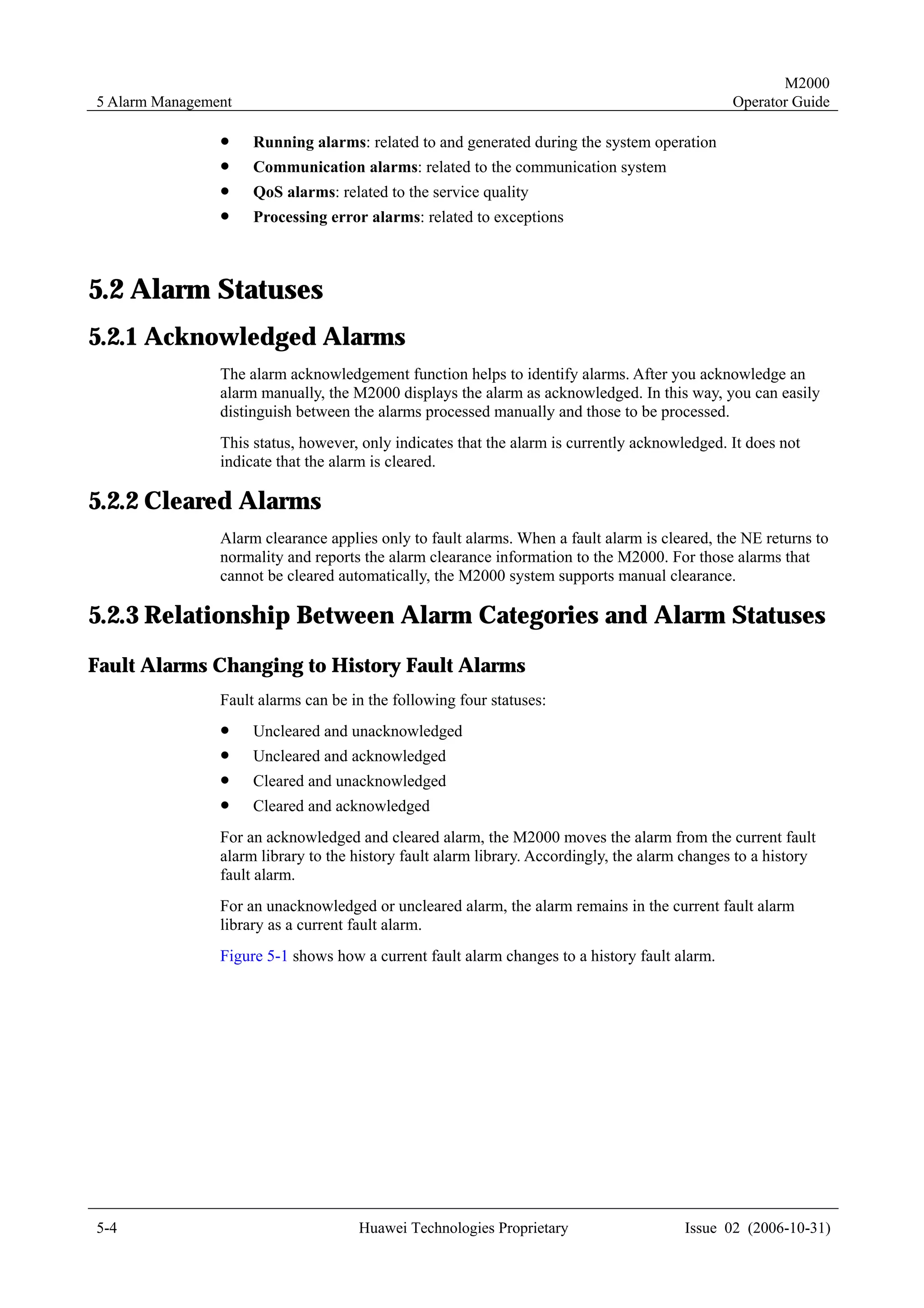 M2000
5 Alarm Management                                                                              Operator Guide

                !    Running alarms: related to and generated during the system operation
                !    Communication alarms: related to the communication system
                !    QoS alarms: related to the service quality
                !    Processing error alarms: related to exceptions



5.2 Alarm Statuses
5.2.1 Acknowledged Alarms
                The alarm acknowledgement function helps to identify alarms. After you acknowledge an
                alarm manually, the M2000 displays the alarm as acknowledged. In this way, you can easily
                distinguish between the alarms processed manually and those to be processed.
                This status, however, only indicates that the alarm is currently acknowledged. It does not
                indicate that the alarm is cleared.

5.2.2 Cleared Alarms
                Alarm clearance applies only to fault alarms. When a fault alarm is cleared, the NE returns to
                normality and reports the alarm clearance information to the M2000. For those alarms that
                cannot be cleared automatically, the M2000 system supports manual clearance.

5.2.3 Relationship Between Alarm Categories and Alarm Statuses
Fault Alarms Changing to History Fault Alarms
                Fault alarms can be in the following four statuses:
                !    Uncleared and unacknowledged
                !    Uncleared and acknowledged
                !    Cleared and unacknowledged
                !    Cleared and acknowledged
                For an acknowledged and cleared alarm, the M2000 moves the alarm from the current fault
                alarm library to the history fault alarm library. Accordingly, the alarm changes to a history
                fault alarm.
                For an unacknowledged or uncleared alarm, the alarm remains in the current fault alarm
                library as a current fault alarm.
                Figure 5-1 shows how a current fault alarm changes to a history fault alarm.




5-4                                  Huawei Technologies Proprietary                    Issue 02 (2006-10-31)
 