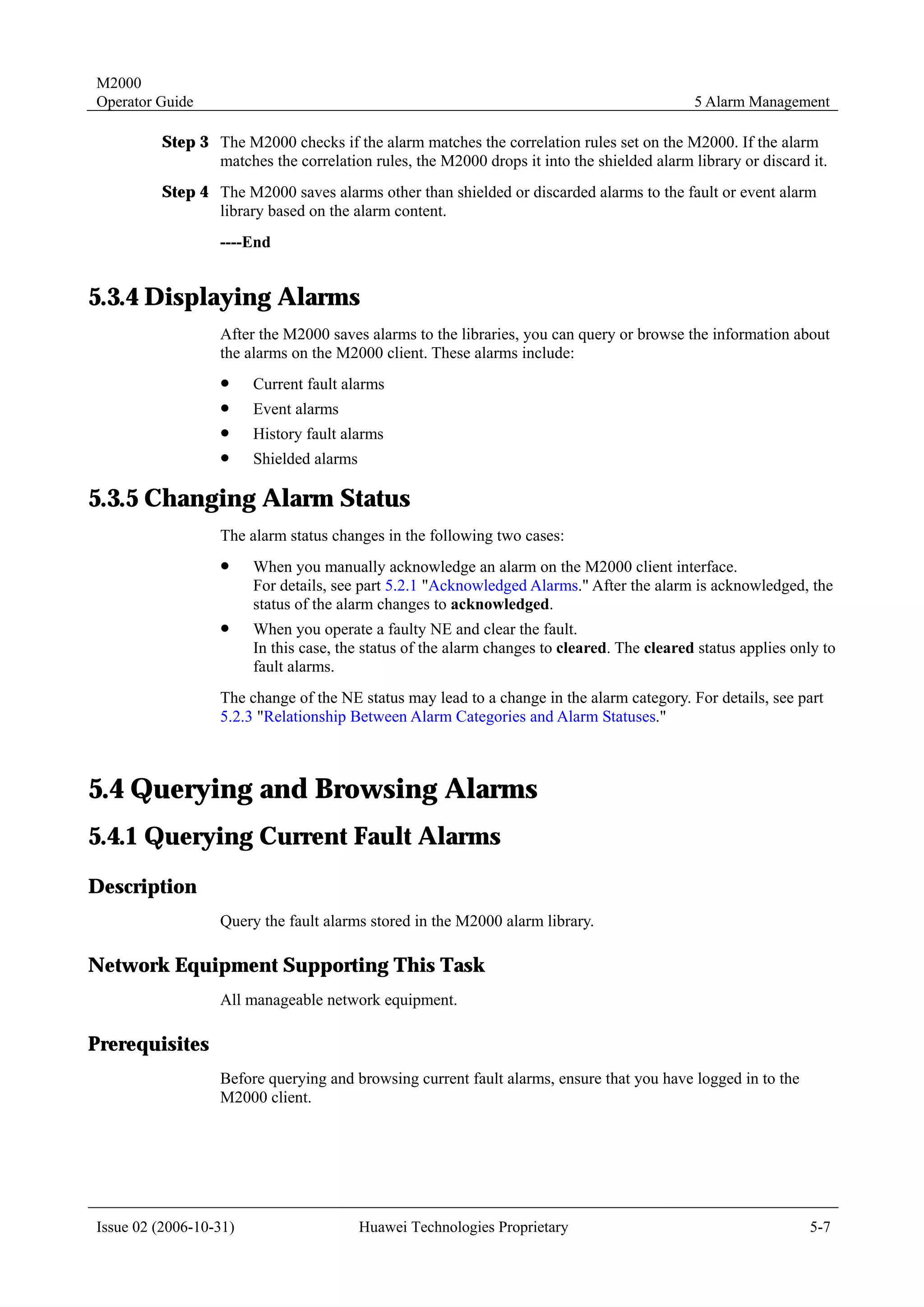 M2000
Operator Guide                                                                               5 Alarm Management

         Step 3 The M2000 checks if the alarm matches the correlation rules set on the M2000. If the alarm
                matches the correlation rules, the M2000 drops it into the shielded alarm library or discard it.
         Step 4 The M2000 saves alarms other than shielded or discarded alarms to the fault or event alarm
                library based on the alarm content.
                  ----End


5.3.4 Displaying Alarms
                  After the M2000 saves alarms to the libraries, you can query or browse the information about
                  the alarms on the M2000 client. These alarms include:
                  !     Current fault alarms
                  !     Event alarms
                  !     History fault alarms
                  !     Shielded alarms

5.3.5 Changing Alarm Status
                  The alarm status changes in the following two cases:
                  !     When you manually acknowledge an alarm on the M2000 client interface.
                        For details, see part 5.2.1 "Acknowledged Alarms." After the alarm is acknowledged, the
                        status of the alarm changes to acknowledged.
                  !     When you operate a faulty NE and clear the fault.
                        In this case, the status of the alarm changes to cleared. The cleared status applies only to
                        fault alarms.
                  The change of the NE status may lead to a change in the alarm category. For details, see part
                  5.2.3 "Relationship Between Alarm Categories and Alarm Statuses."



5.4 Querying and Browsing Alarms
5.4.1 Querying Current Fault Alarms
Description
                  Query the fault alarms stored in the M2000 alarm library.

Network Equipment Supporting This Task
                  All manageable network equipment.

Prerequisites
                  Before querying and browsing current fault alarms, ensure that you have logged in to the
                  M2000 client.




Issue 02 (2006-10-31)                     Huawei Technologies Proprietary                                      5-7
 
