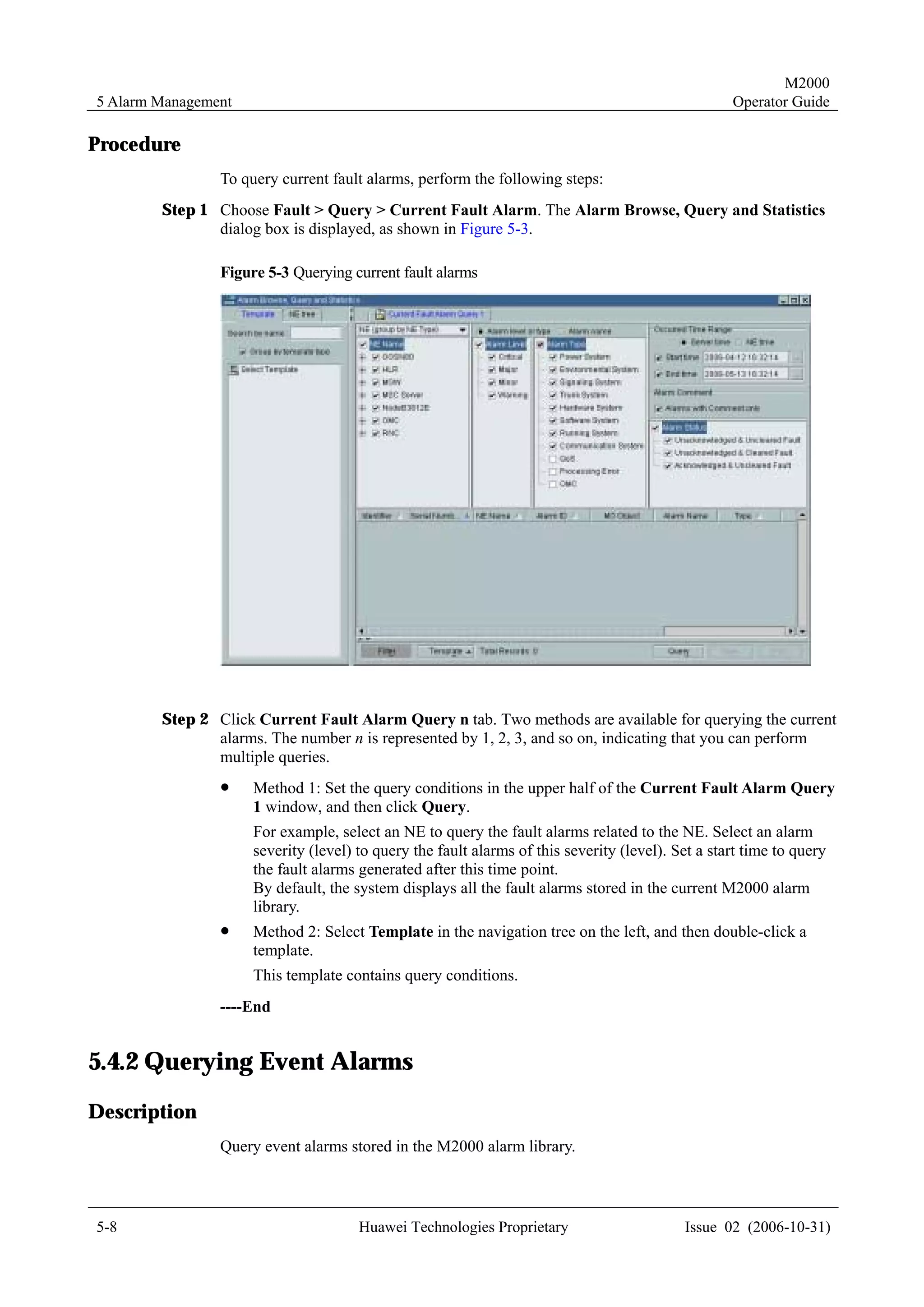 M2000
5 Alarm Management                                                                                 Operator Guide

Procedure
                To query current fault alarms, perform the following steps:
        Step 1 Choose Fault > Query > Current Fault Alarm. The Alarm Browse, Query and Statistics
               dialog box is displayed, as shown in Figure 5-3.

                Figure 5-3 Querying current fault alarms




        Step 2 Click Current Fault Alarm Query n tab. Two methods are available for querying the current
               alarms. The number n is represented by 1, 2, 3, and so on, indicating that you can perform
               multiple queries.
                !    Method 1: Set the query conditions in the upper half of the Current Fault Alarm Query
                     1 window, and then click Query.
                     For example, select an NE to query the fault alarms related to the NE. Select an alarm
                     severity (level) to query the fault alarms of this severity (level). Set a start time to query
                     the fault alarms generated after this time point.
                     By default, the system displays all the fault alarms stored in the current M2000 alarm
                     library.
                !    Method 2: Select Template in the navigation tree on the left, and then double-click a
                     template.
                     This template contains query conditions.
                ----End


5.4.2 Querying Event Alarms
Description
                Query event alarms stored in the M2000 alarm library.



5-8                                   Huawei Technologies Proprietary                      Issue 02 (2006-10-31)
 