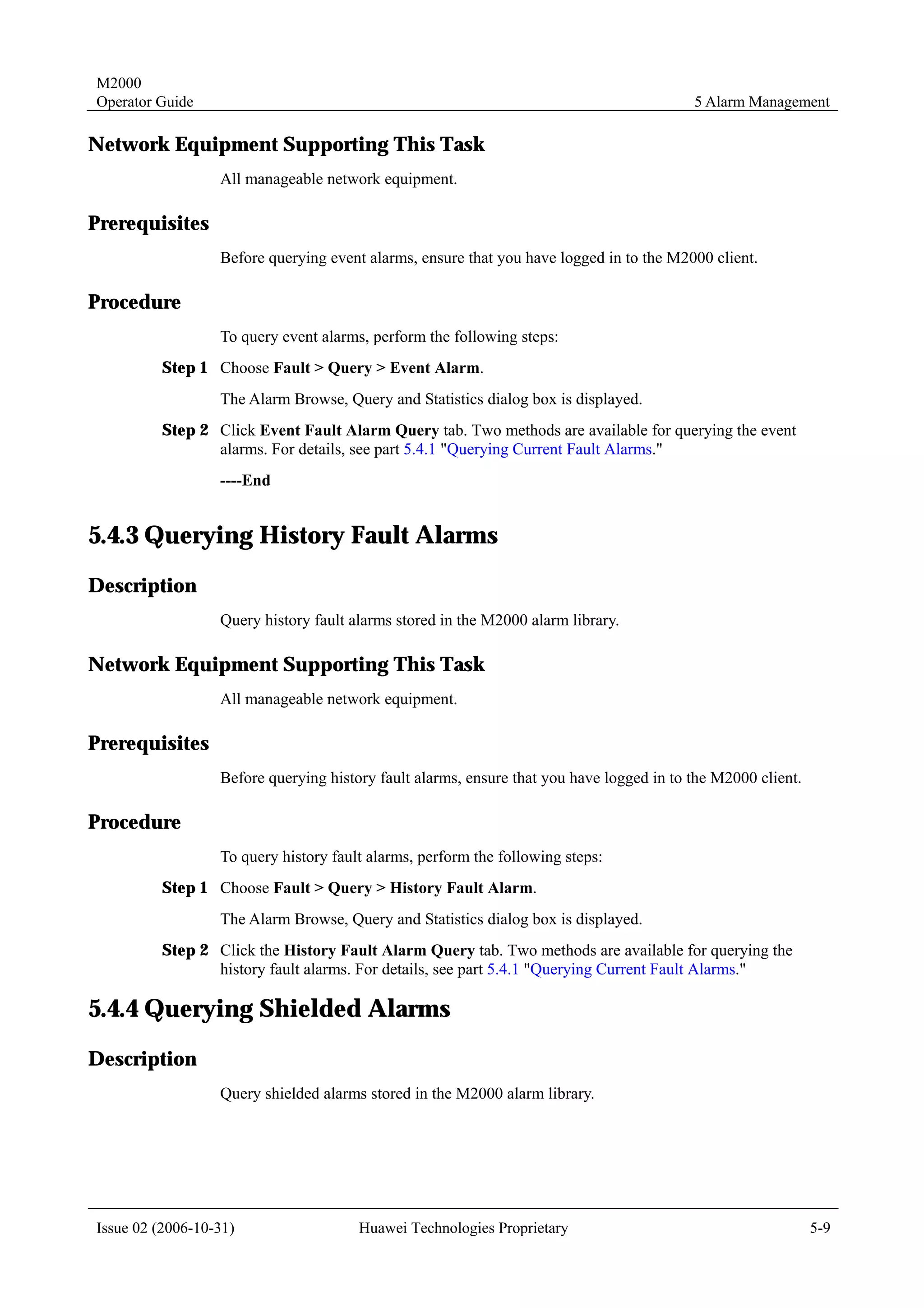 M2000
Operator Guide                                                                            5 Alarm Management

Network Equipment Supporting This Task
                  All manageable network equipment.

Prerequisites
                  Before querying event alarms, ensure that you have logged in to the M2000 client.

Procedure
                  To query event alarms, perform the following steps:
         Step 1 Choose Fault > Query > Event Alarm.
                  The Alarm Browse, Query and Statistics dialog box is displayed.
         Step 2 Click Event Fault Alarm Query tab. Two methods are available for querying the event
                alarms. For details, see part 5.4.1 "Querying Current Fault Alarms."
                  ----End


5.4.3 Querying History Fault Alarms
Description
                  Query history fault alarms stored in the M2000 alarm library.

Network Equipment Supporting This Task
                  All manageable network equipment.

Prerequisites
                  Before querying history fault alarms, ensure that you have logged in to the M2000 client.

Procedure
                  To query history fault alarms, perform the following steps:
         Step 1 Choose Fault > Query > History Fault Alarm.
                  The Alarm Browse, Query and Statistics dialog box is displayed.
         Step 2 Click the History Fault Alarm Query tab. Two methods are available for querying the
                history fault alarms. For details, see part 5.4.1 "Querying Current Fault Alarms."

5.4.4 Querying Shielded Alarms
Description
                  Query shielded alarms stored in the M2000 alarm library.




Issue 02 (2006-10-31)                  Huawei Technologies Proprietary                                        5-9
 