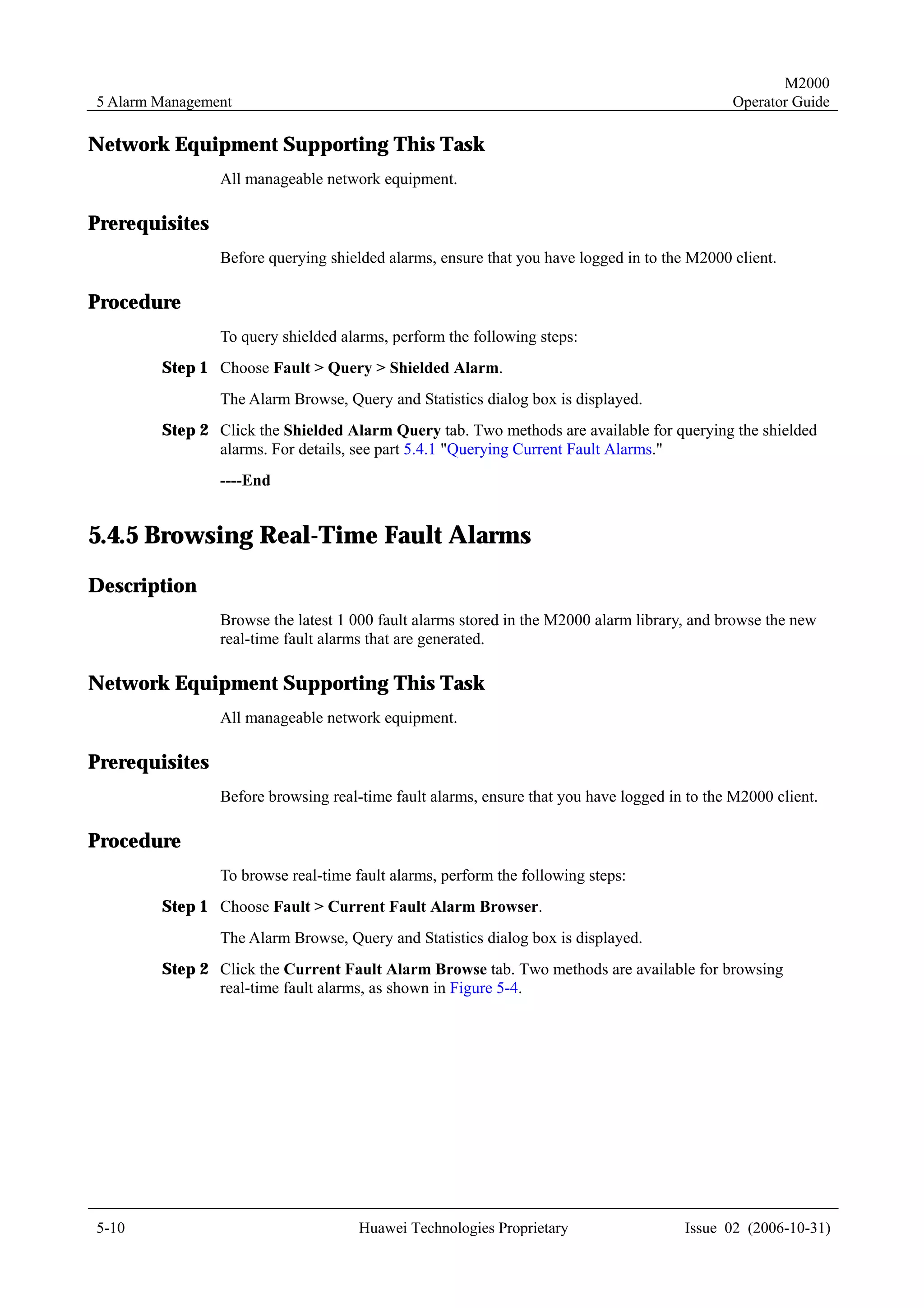 M2000
5 Alarm Management                                                                            Operator Guide

Network Equipment Supporting This Task
                All manageable network equipment.

Prerequisites
                Before querying shielded alarms, ensure that you have logged in to the M2000 client.

Procedure
                To query shielded alarms, perform the following steps:
        Step 1 Choose Fault > Query > Shielded Alarm.
                The Alarm Browse, Query and Statistics dialog box is displayed.
        Step 2 Click the Shielded Alarm Query tab. Two methods are available for querying the shielded
               alarms. For details, see part 5.4.1 "Querying Current Fault Alarms."
                ----End


5.4.5 Browsing Real-Time Fault Alarms
Description
                Browse the latest 1 000 fault alarms stored in the M2000 alarm library, and browse the new
                real-time fault alarms that are generated.

Network Equipment Supporting This Task
                All manageable network equipment.

Prerequisites
                Before browsing real-time fault alarms, ensure that you have logged in to the M2000 client.

Procedure
                To browse real-time fault alarms, perform the following steps:
        Step 1 Choose Fault > Current Fault Alarm Browser.
                The Alarm Browse, Query and Statistics dialog box is displayed.
        Step 2 Click the Current Fault Alarm Browse tab. Two methods are available for browsing
               real-time fault alarms, as shown in Figure 5-4.




5-10                                 Huawei Technologies Proprietary                  Issue 02 (2006-10-31)
 