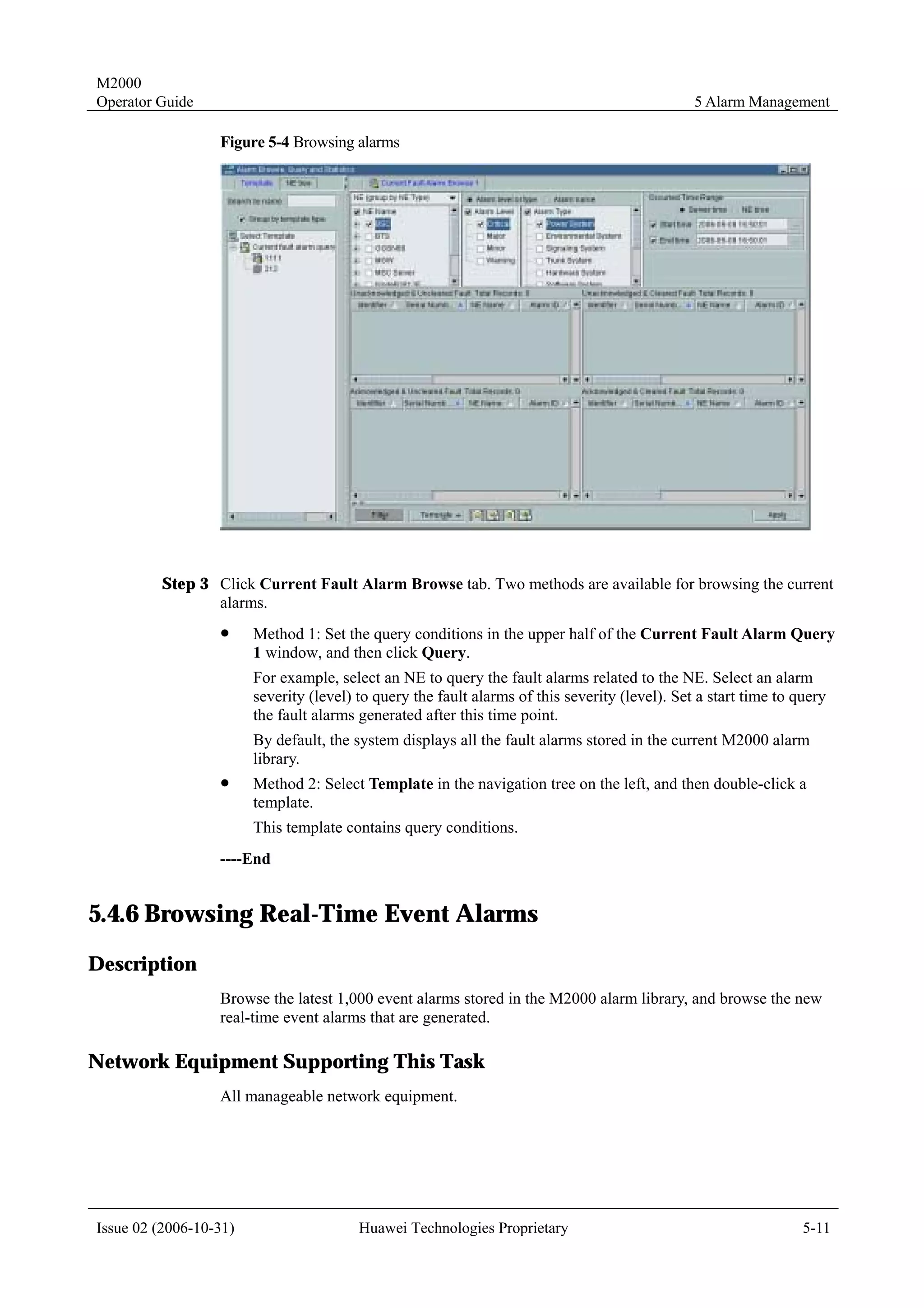 M2000
Operator Guide                                                                                  5 Alarm Management

                  Figure 5-4 Browsing alarms




         Step 3 Click Current Fault Alarm Browse tab. Two methods are available for browsing the current
                alarms.
                  !     Method 1: Set the query conditions in the upper half of the Current Fault Alarm Query
                        1 window, and then click Query.
                        For example, select an NE to query the fault alarms related to the NE. Select an alarm
                        severity (level) to query the fault alarms of this severity (level). Set a start time to query
                        the fault alarms generated after this time point.
                        By default, the system displays all the fault alarms stored in the current M2000 alarm
                        library.
                  !     Method 2: Select Template in the navigation tree on the left, and then double-click a
                        template.
                        This template contains query conditions.
                  ----End


5.4.6 Browsing Real-Time Event Alarms
Description
                  Browse the latest 1,000 event alarms stored in the M2000 alarm library, and browse the new
                  real-time event alarms that are generated.

Network Equipment Supporting This Task
                  All manageable network equipment.




Issue 02 (2006-10-31)                    Huawei Technologies Proprietary                                          5-11
 