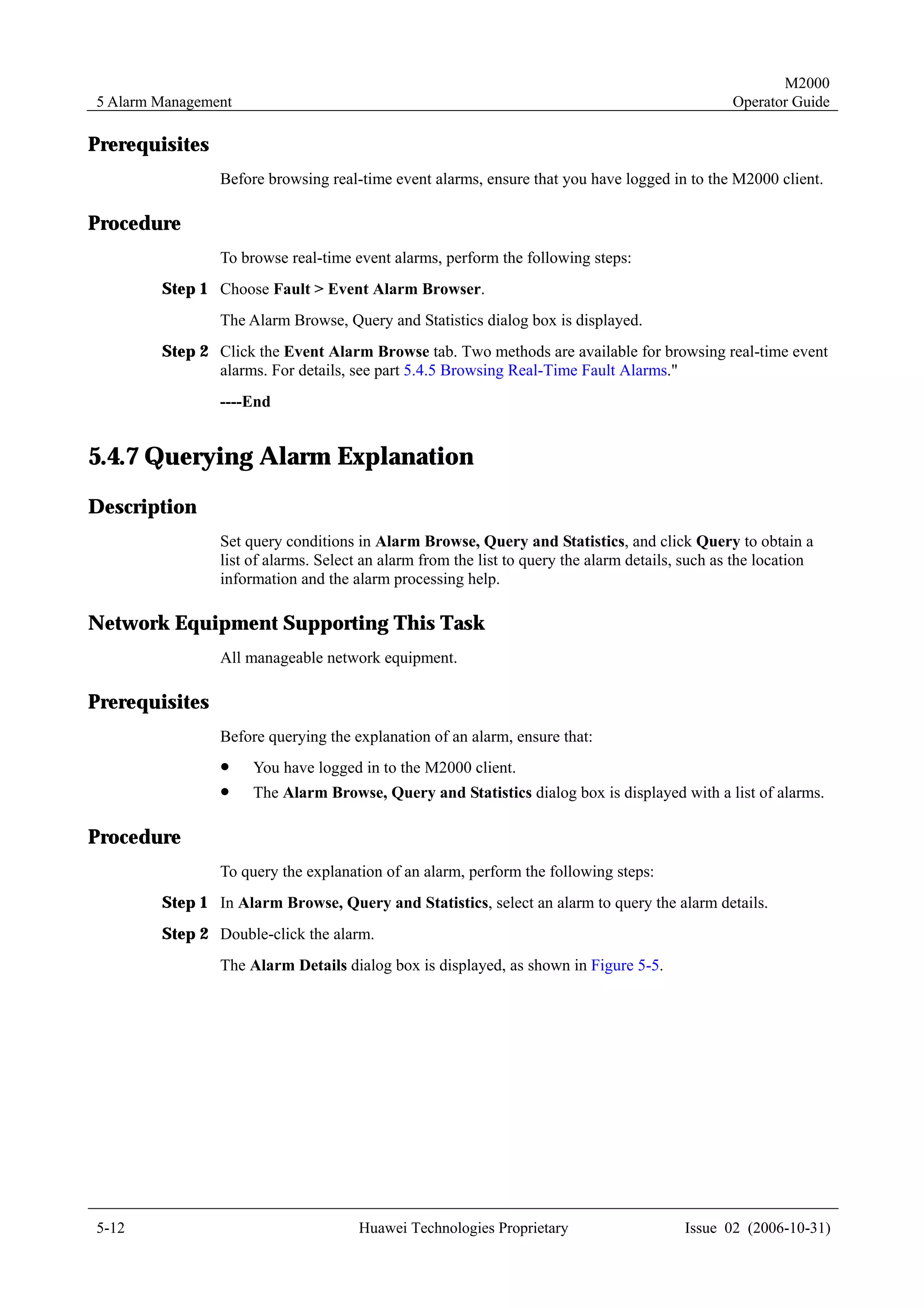 M2000
5 Alarm Management                                                                               Operator Guide

Prerequisites
                Before browsing real-time event alarms, ensure that you have logged in to the M2000 client.

Procedure
                To browse real-time event alarms, perform the following steps:
        Step 1 Choose Fault > Event Alarm Browser.
                The Alarm Browse, Query and Statistics dialog box is displayed.
        Step 2 Click the Event Alarm Browse tab. Two methods are available for browsing real-time event
               alarms. For details, see part 5.4.5 Browsing Real-Time Fault Alarms."
                ----End


5.4.7 Querying Alarm Explanation
Description
                Set query conditions in Alarm Browse, Query and Statistics, and click Query to obtain a
                list of alarms. Select an alarm from the list to query the alarm details, such as the location
                information and the alarm processing help.

Network Equipment Supporting This Task
                All manageable network equipment.

Prerequisites
                Before querying the explanation of an alarm, ensure that:
                !    You have logged in to the M2000 client.
                !    The Alarm Browse, Query and Statistics dialog box is displayed with a list of alarms.

Procedure
                To query the explanation of an alarm, perform the following steps:
        Step 1 In Alarm Browse, Query and Statistics, select an alarm to query the alarm details.
        Step 2 Double-click the alarm.
                The Alarm Details dialog box is displayed, as shown in Figure 5-5.




5-12                                 Huawei Technologies Proprietary                     Issue 02 (2006-10-31)
 