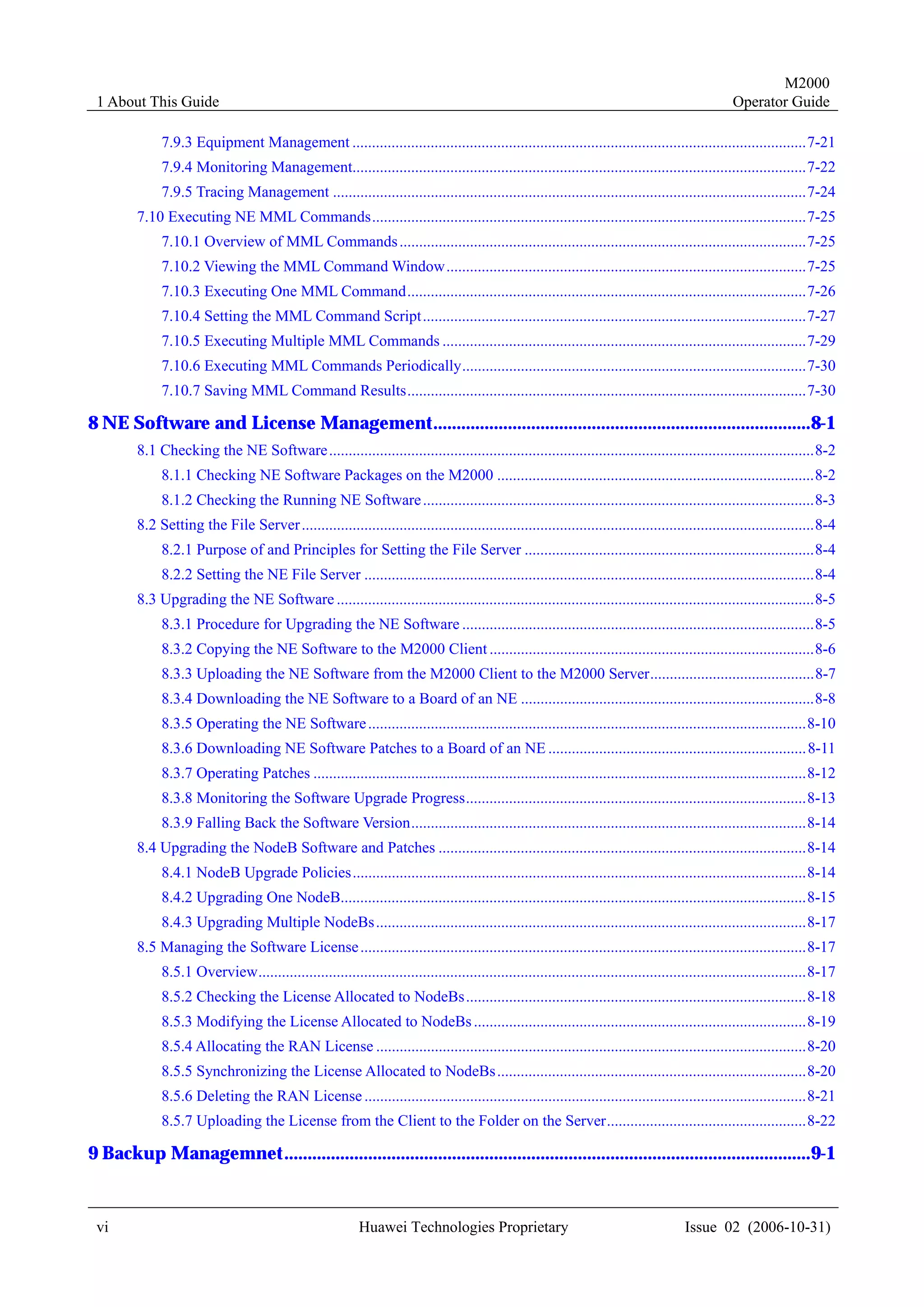 M2000
 1 About This Guide                                                                                                                               Operator Guide

             7.9.3 Equipment Management ....................................................................................................................7-21
             7.9.4 Monitoring Management....................................................................................................................7-22
             7.9.5 Tracing Management .........................................................................................................................7-24
        7.10 Executing NE MML Commands...............................................................................................................7-25
             7.10.1 Overview of MML Commands ........................................................................................................7-25
             7.10.2 Viewing the MML Command Window............................................................................................7-25
             7.10.3 Executing One MML Command......................................................................................................7-26
             7.10.4 Setting the MML Command Script..................................................................................................7-27
             7.10.5 Executing Multiple MML Commands .............................................................................................7-29
             7.10.6 Executing MML Commands Periodically........................................................................................7-30
             7.10.7 Saving MML Command Results......................................................................................................7-30

8 NE Software and License Management.................................................................................8-1
        8.1 Checking the NE Software ............................................................................................................................8-2
             8.1.1 Checking NE Software Packages on the M2000 .................................................................................8-2
             8.1.2 Checking the Running NE Software ....................................................................................................8-3
        8.2 Setting the File Server ...................................................................................................................................8-4
             8.2.1 Purpose of and Principles for Setting the File Server ..........................................................................8-4
             8.2.2 Setting the NE File Server ...................................................................................................................8-4
        8.3 Upgrading the NE Software ..........................................................................................................................8-5
             8.3.1 Procedure for Upgrading the NE Software ..........................................................................................8-5
             8.3.2 Copying the NE Software to the M2000 Client ...................................................................................8-6
             8.3.3 Uploading the NE Software from the M2000 Client to the M2000 Server..........................................8-7
             8.3.4 Downloading the NE Software to a Board of an NE ...........................................................................8-8
             8.3.5 Operating the NE Software ................................................................................................................8-10
             8.3.6 Downloading NE Software Patches to a Board of an NE .................................................................. 8-11
             8.3.7 Operating Patches ..............................................................................................................................8-12
             8.3.8 Monitoring the Software Upgrade Progress.......................................................................................8-13
             8.3.9 Falling Back the Software Version.....................................................................................................8-14
        8.4 Upgrading the NodeB Software and Patches ..............................................................................................8-14
             8.4.1 NodeB Upgrade Policies....................................................................................................................8-14
             8.4.2 Upgrading One NodeB.......................................................................................................................8-15
             8.4.3 Upgrading Multiple NodeBs ..............................................................................................................8-17
        8.5 Managing the Software License ..................................................................................................................8-17
             8.5.1 Overview............................................................................................................................................8-17
             8.5.2 Checking the License Allocated to NodeBs.......................................................................................8-18
             8.5.3 Modifying the License Allocated to NodeBs .....................................................................................8-19
             8.5.4 Allocating the RAN License ..............................................................................................................8-20
             8.5.5 Synchronizing the License Allocated to NodeBs ...............................................................................8-20
             8.5.6 Deleting the RAN License .................................................................................................................8-21
             8.5.7 Uploading the License from the Client to the Folder on the Server...................................................8-22

9 Backup Managemnet.................................................................................................................9-1


 vi                                                        Huawei Technologies Proprietary                                             Issue 02 (2006-10-31)
 