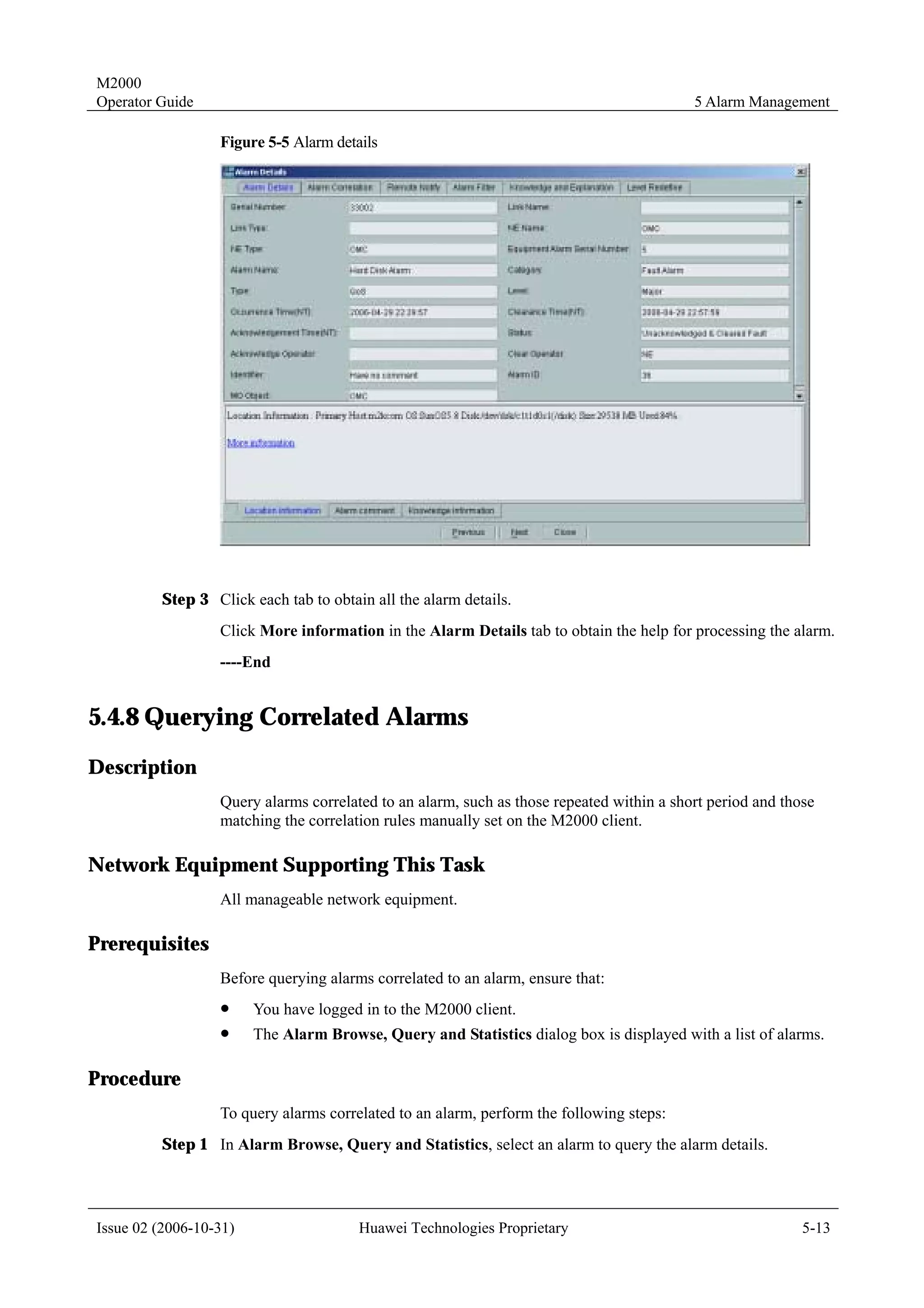 M2000
Operator Guide                                                                            5 Alarm Management

                  Figure 5-5 Alarm details




         Step 3 Click each tab to obtain all the alarm details.
                  Click More information in the Alarm Details tab to obtain the help for processing the alarm.
                  ----End


5.4.8 Querying Correlated Alarms
Description
                  Query alarms correlated to an alarm, such as those repeated within a short period and those
                  matching the correlation rules manually set on the M2000 client.

Network Equipment Supporting This Task
                  All manageable network equipment.

Prerequisites
                  Before querying alarms correlated to an alarm, ensure that:
                  !     You have logged in to the M2000 client.
                  !     The Alarm Browse, Query and Statistics dialog box is displayed with a list of alarms.

Procedure
                  To query alarms correlated to an alarm, perform the following steps:
         Step 1 In Alarm Browse, Query and Statistics, select an alarm to query the alarm details.




Issue 02 (2006-10-31)                  Huawei Technologies Proprietary                                     5-13
 