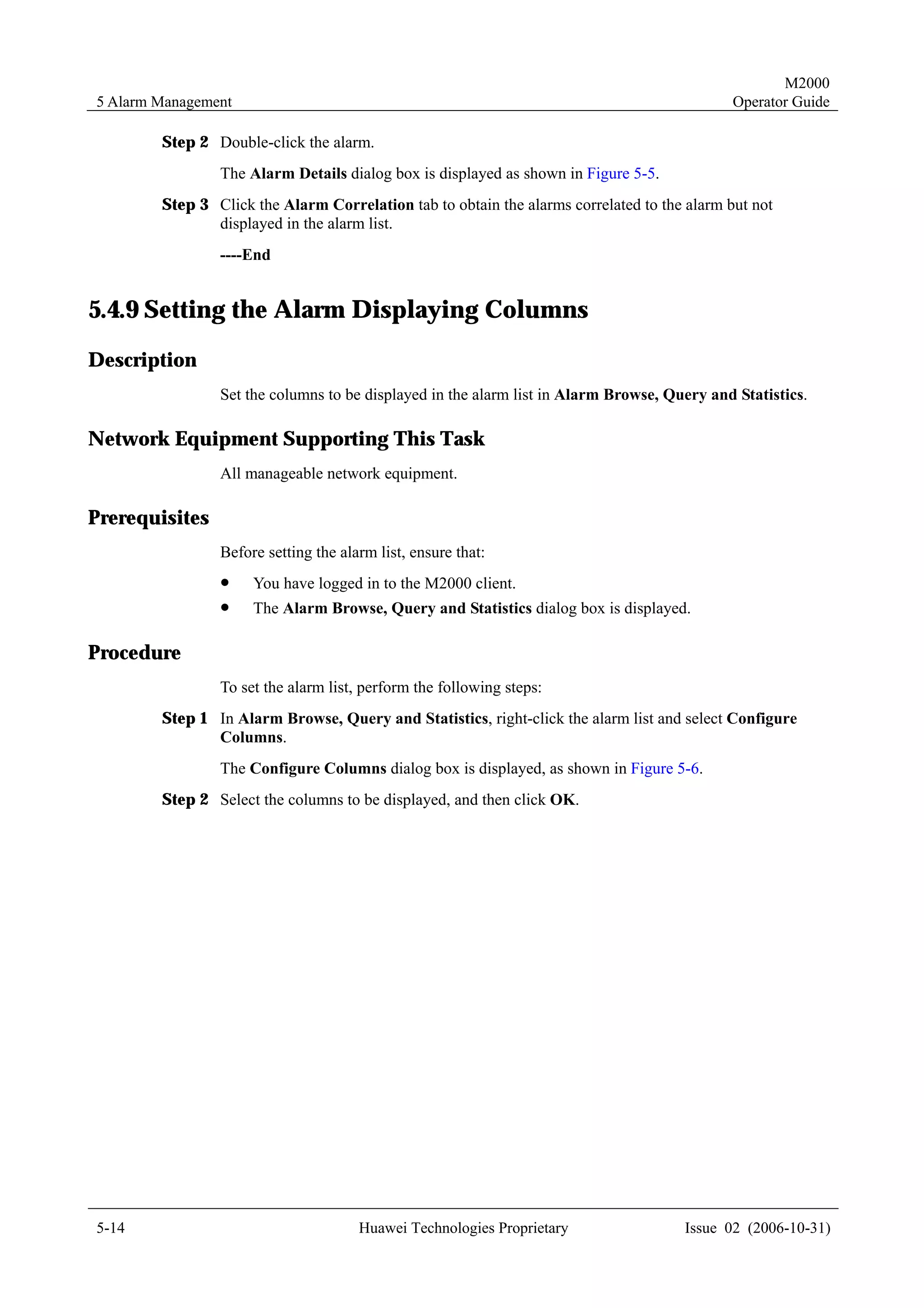 M2000
5 Alarm Management                                                                           Operator Guide

        Step 2 Double-click the alarm.
                The Alarm Details dialog box is displayed as shown in Figure 5-5.
        Step 3 Click the Alarm Correlation tab to obtain the alarms correlated to the alarm but not
               displayed in the alarm list.
                ----End


5.4.9 Setting the Alarm Displaying Columns
Description
                Set the columns to be displayed in the alarm list in Alarm Browse, Query and Statistics.

Network Equipment Supporting This Task
                All manageable network equipment.

Prerequisites
                Before setting the alarm list, ensure that:
                !    You have logged in to the M2000 client.
                !    The Alarm Browse, Query and Statistics dialog box is displayed.

Procedure
                To set the alarm list, perform the following steps:
        Step 1 In Alarm Browse, Query and Statistics, right-click the alarm list and select Configure
               Columns.
                The Configure Columns dialog box is displayed, as shown in Figure 5-6.
        Step 2 Select the columns to be displayed, and then click OK.




5-14                                  Huawei Technologies Proprietary                Issue 02 (2006-10-31)
 