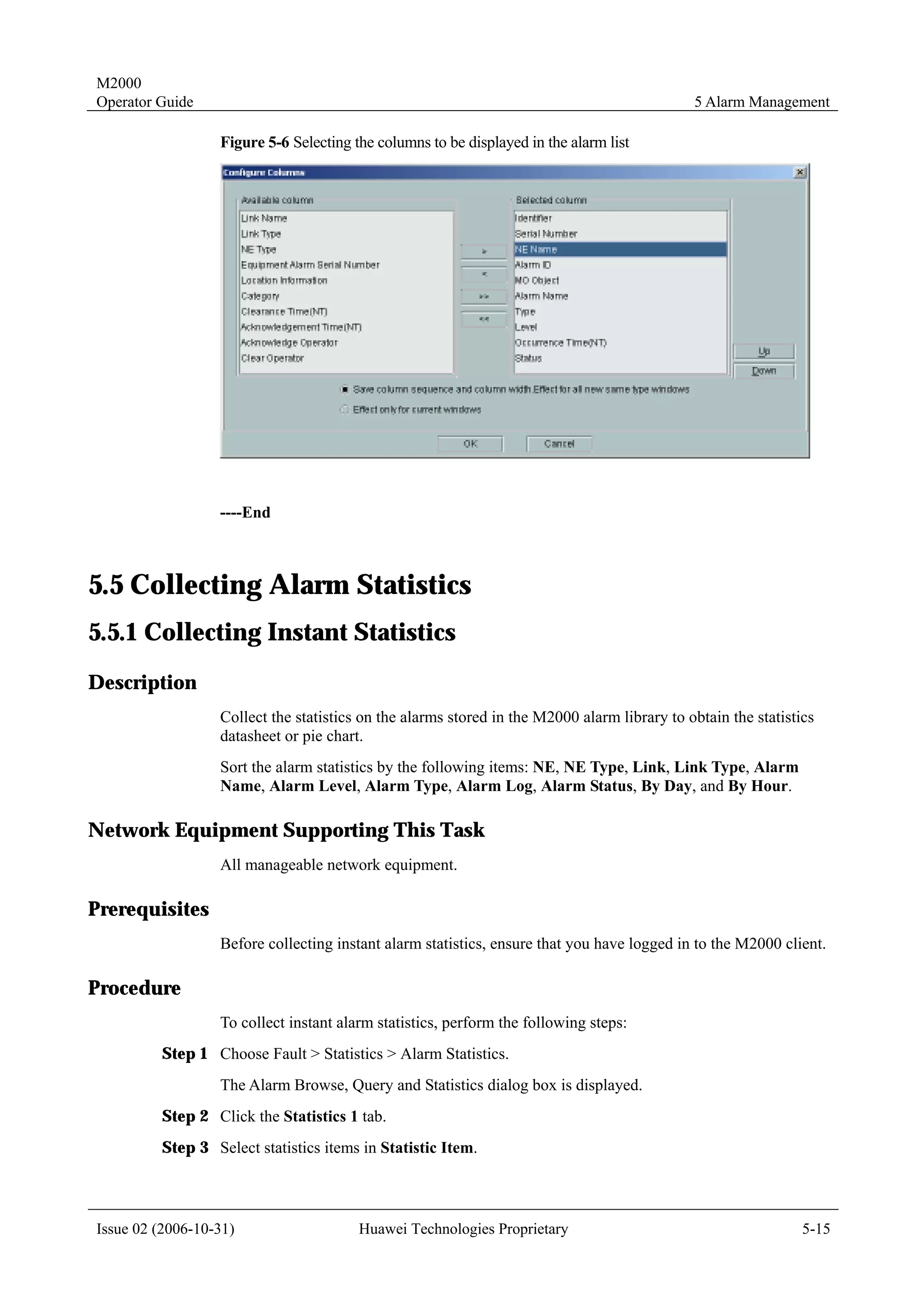 M2000
Operator Guide                                                                               5 Alarm Management

                  Figure 5-6 Selecting the columns to be displayed in the alarm list




                  ----End



5.5 Collecting Alarm Statistics
5.5.1 Collecting Instant Statistics
Description
                  Collect the statistics on the alarms stored in the M2000 alarm library to obtain the statistics
                  datasheet or pie chart.
                  Sort the alarm statistics by the following items: NE, NE Type, Link, Link Type, Alarm
                  Name, Alarm Level, Alarm Type, Alarm Log, Alarm Status, By Day, and By Hour.

Network Equipment Supporting This Task
                  All manageable network equipment.

Prerequisites
                  Before collecting instant alarm statistics, ensure that you have logged in to the M2000 client.

Procedure
                  To collect instant alarm statistics, perform the following steps:
         Step 1 Choose Fault > Statistics > Alarm Statistics.
                  The Alarm Browse, Query and Statistics dialog box is displayed.
         Step 2 Click the Statistics 1 tab.
         Step 3 Select statistics items in Statistic Item.



Issue 02 (2006-10-31)                   Huawei Technologies Proprietary                                        5-15
 