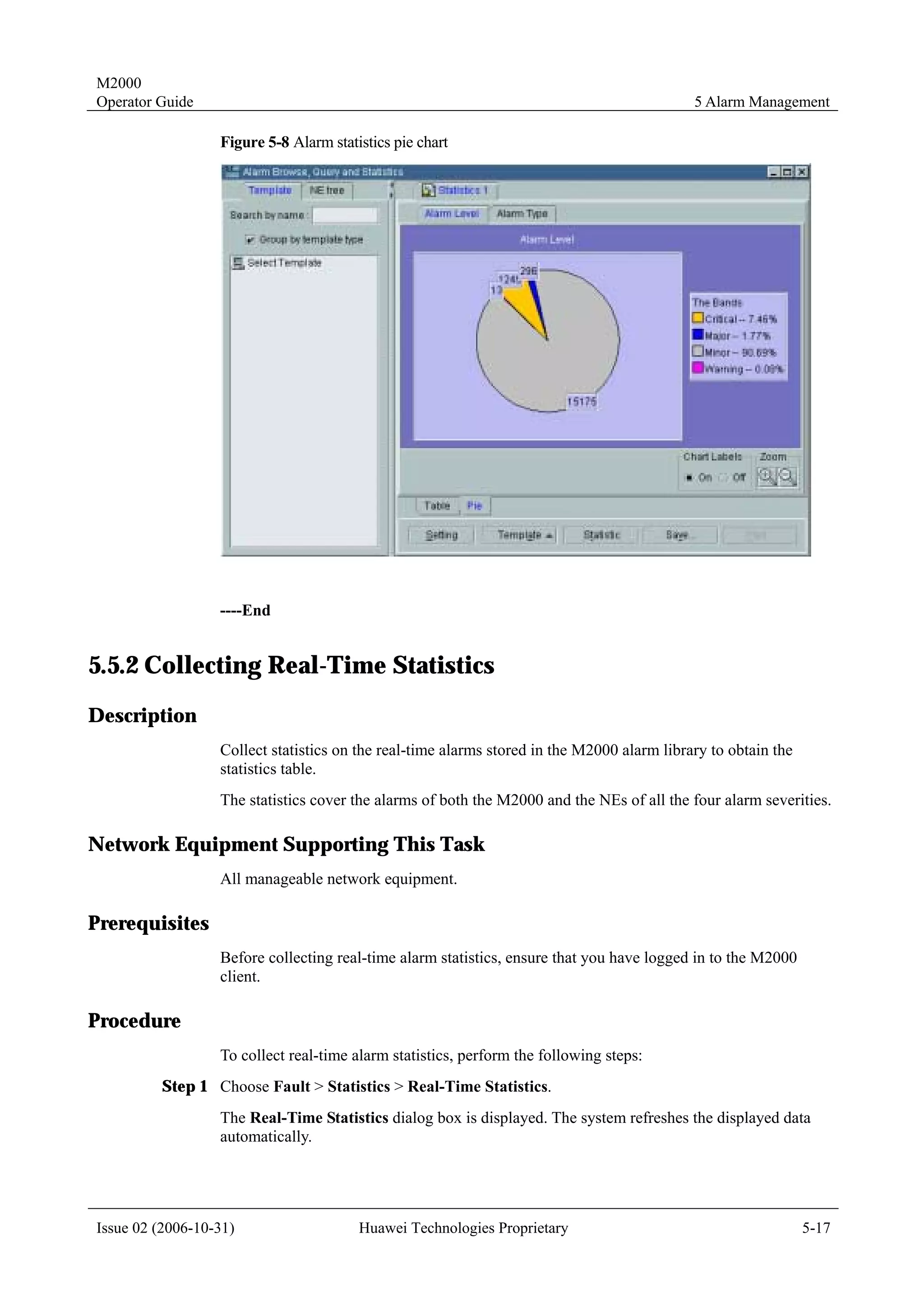 M2000
Operator Guide                                                                              5 Alarm Management

                  Figure 5-8 Alarm statistics pie chart




                  ----End


5.5.2 Collecting Real-Time Statistics
Description
                  Collect statistics on the real-time alarms stored in the M2000 alarm library to obtain the
                  statistics table.
                  The statistics cover the alarms of both the M2000 and the NEs of all the four alarm severities.

Network Equipment Supporting This Task
                  All manageable network equipment.

Prerequisites
                  Before collecting real-time alarm statistics, ensure that you have logged in to the M2000
                  client.

Procedure
                  To collect real-time alarm statistics, perform the following steps:
         Step 1 Choose Fault > Statistics > Real-Time Statistics.
                  The Real-Time Statistics dialog box is displayed. The system refreshes the displayed data
                  automatically.




Issue 02 (2006-10-31)                   Huawei Technologies Proprietary                                        5-17
 