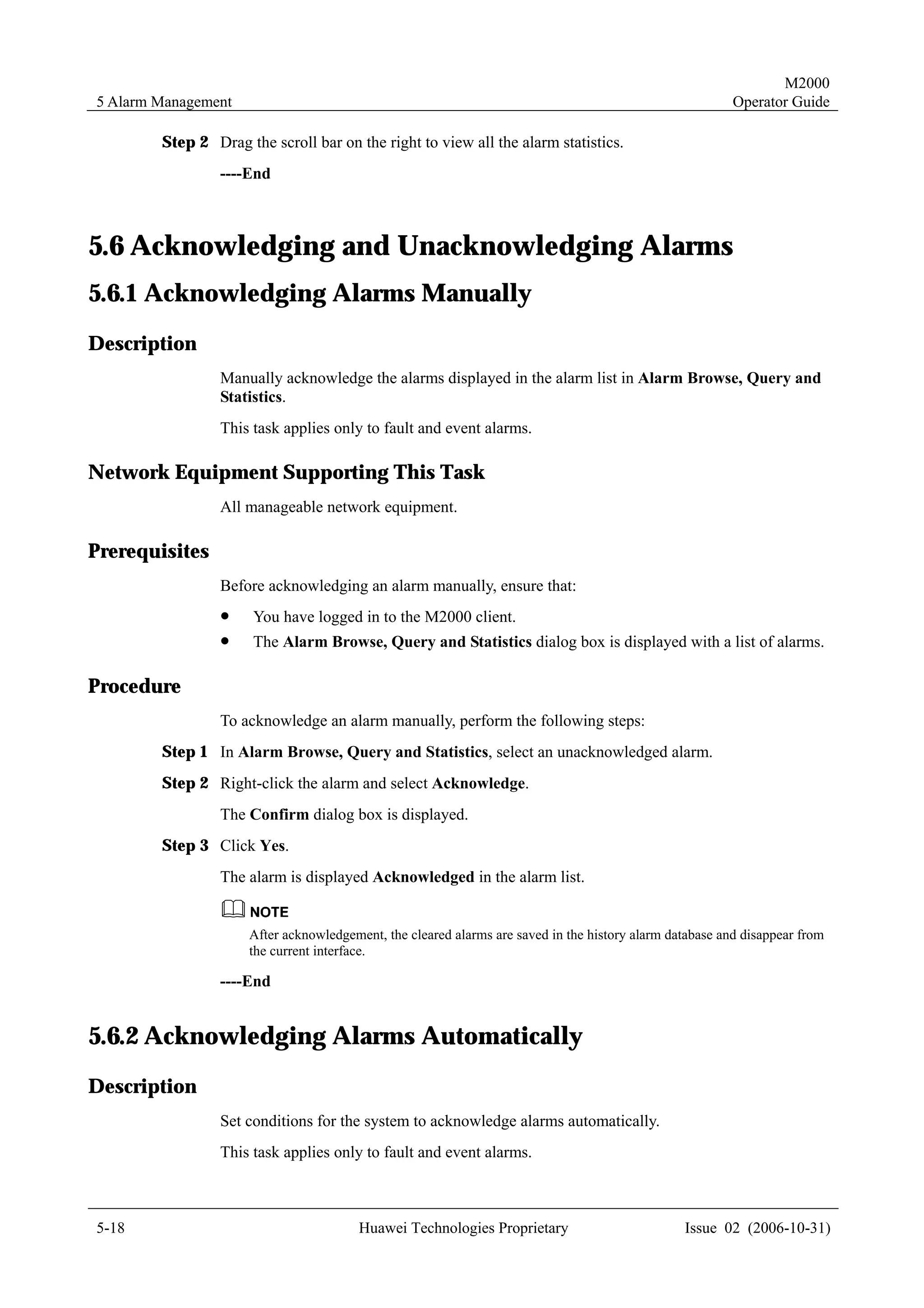 M2000
5 Alarm Management                                                                                       Operator Guide

        Step 2 Drag the scroll bar on the right to view all the alarm statistics.
                 ----End



5.6 Acknowledging and Unacknowledging Alarms
5.6.1 Acknowledging Alarms Manually
Description
                 Manually acknowledge the alarms displayed in the alarm list in Alarm Browse, Query and
                 Statistics.
                 This task applies only to fault and event alarms.

Network Equipment Supporting This Task
                 All manageable network equipment.

Prerequisites
                 Before acknowledging an alarm manually, ensure that:
                 !    You have logged in to the M2000 client.
                 !    The Alarm Browse, Query and Statistics dialog box is displayed with a list of alarms.

Procedure
                 To acknowledge an alarm manually, perform the following steps:
        Step 1 In Alarm Browse, Query and Statistics, select an unacknowledged alarm.
        Step 2 Right-click the alarm and select Acknowledge.
                 The Confirm dialog box is displayed.
        Step 3 Click Yes.
                 The alarm is displayed Acknowledged in the alarm list.


                     After acknowledgement, the cleared alarms are saved in the history alarm database and disappear from
                     the current interface.

                 ----End


5.6.2 Acknowledging Alarms Automatically
Description
                 Set conditions for the system to acknowledge alarms automatically.
                 This task applies only to fault and event alarms.



5-18                                    Huawei Technologies Proprietary                         Issue 02 (2006-10-31)
 