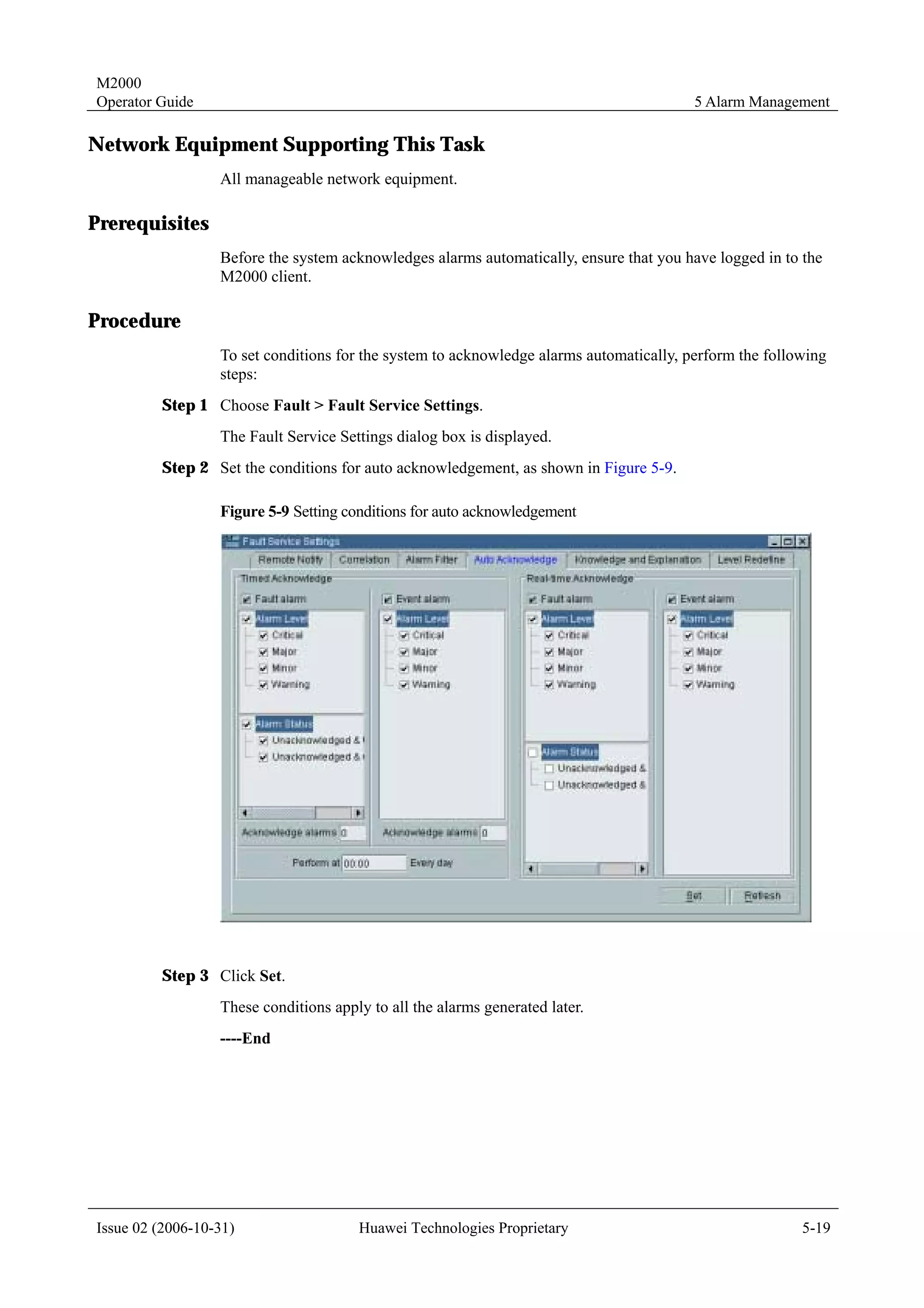 M2000
Operator Guide                                                                           5 Alarm Management

Network Equipment Supporting This Task
                  All manageable network equipment.

Prerequisites
                  Before the system acknowledges alarms automatically, ensure that you have logged in to the
                  M2000 client.

Procedure
                  To set conditions for the system to acknowledge alarms automatically, perform the following
                  steps:
         Step 1 Choose Fault > Fault Service Settings.
                  The Fault Service Settings dialog box is displayed.
         Step 2 Set the conditions for auto acknowledgement, as shown in Figure 5-9.

                  Figure 5-9 Setting conditions for auto acknowledgement




         Step 3 Click Set.
                  These conditions apply to all the alarms generated later.
                  ----End




Issue 02 (2006-10-31)                  Huawei Technologies Proprietary                                   5-19
 