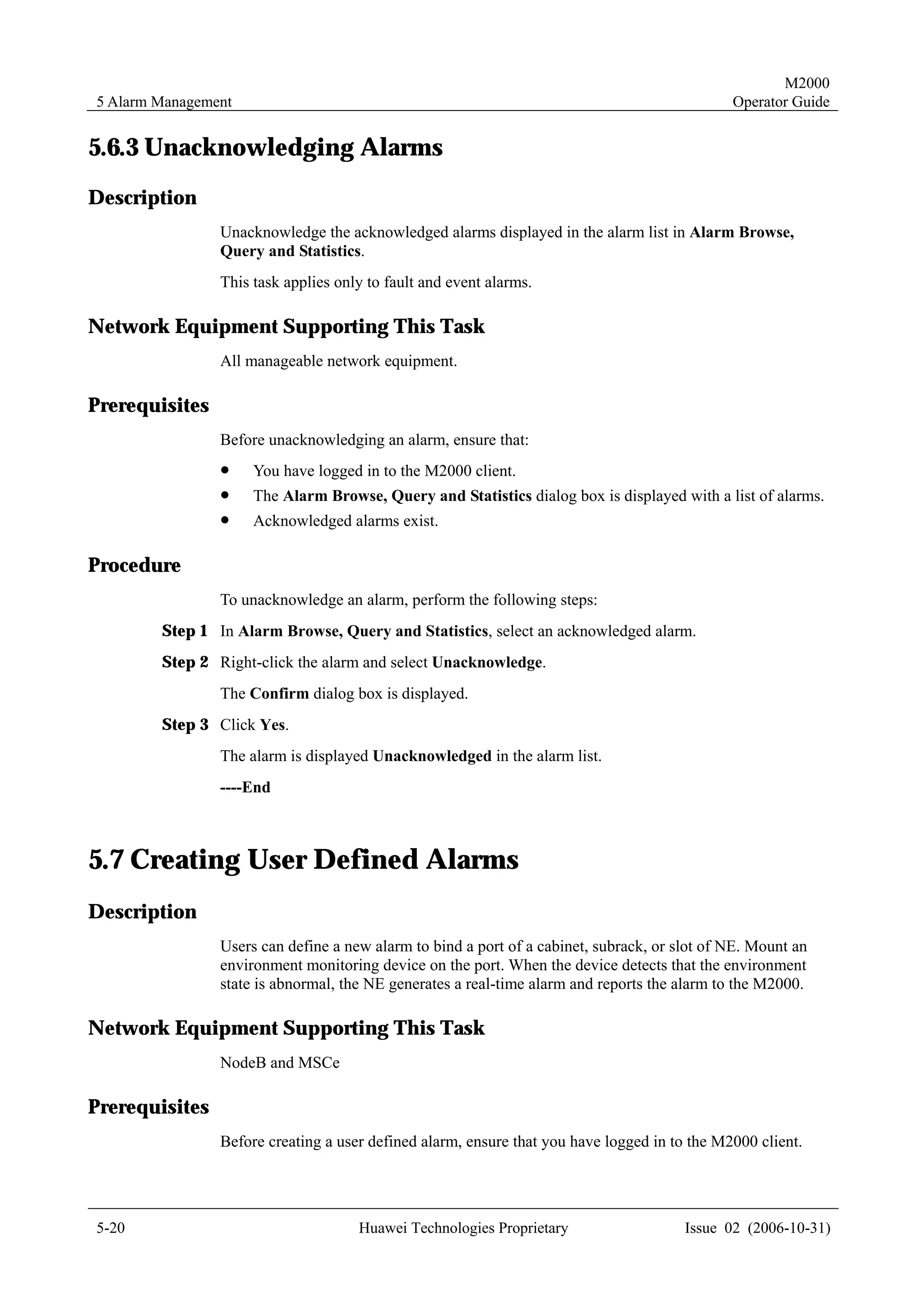 M2000
5 Alarm Management                                                                            Operator Guide


5.6.3 Unacknowledging Alarms
Description
                Unacknowledge the acknowledged alarms displayed in the alarm list in Alarm Browse,
                Query and Statistics.
                This task applies only to fault and event alarms.

Network Equipment Supporting This Task
                All manageable network equipment.

Prerequisites
                Before unacknowledging an alarm, ensure that:
                !    You have logged in to the M2000 client.
                !    The Alarm Browse, Query and Statistics dialog box is displayed with a list of alarms.
                !    Acknowledged alarms exist.

Procedure
                To unacknowledge an alarm, perform the following steps:
        Step 1 In Alarm Browse, Query and Statistics, select an acknowledged alarm.
        Step 2 Right-click the alarm and select Unacknowledge.
                The Confirm dialog box is displayed.
        Step 3 Click Yes.
                The alarm is displayed Unacknowledged in the alarm list.
                ----End



5.7 Creating User Defined Alarms
Description
                Users can define a new alarm to bind a port of a cabinet, subrack, or slot of NE. Mount an
                environment monitoring device on the port. When the device detects that the environment
                state is abnormal, the NE generates a real-time alarm and reports the alarm to the M2000.

Network Equipment Supporting This Task
                NodeB and MSCe

Prerequisites
                Before creating a user defined alarm, ensure that you have logged in to the M2000 client.




5-20                                 Huawei Technologies Proprietary                   Issue 02 (2006-10-31)
 
