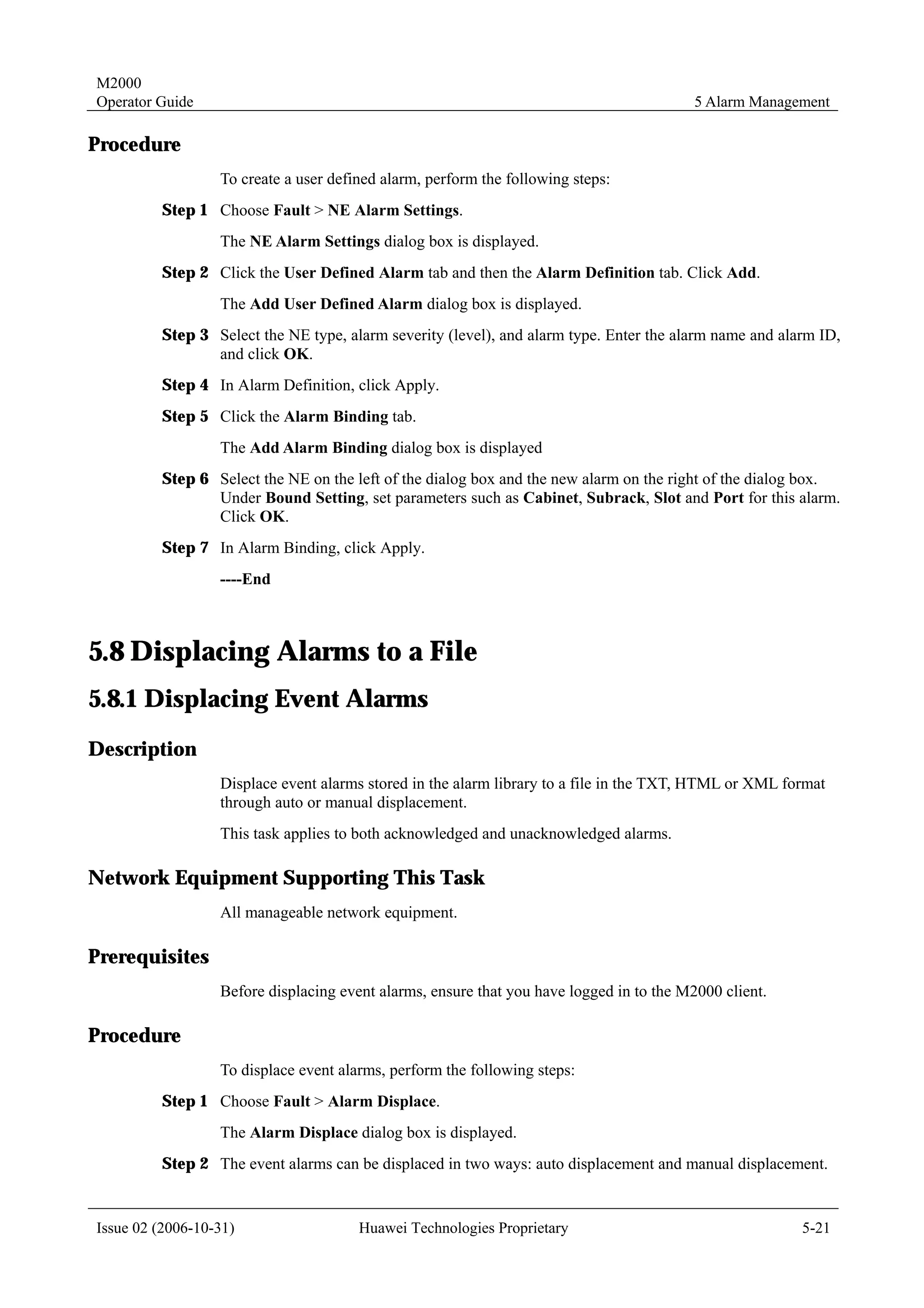 M2000
Operator Guide                                                                           5 Alarm Management

Procedure
                  To create a user defined alarm, perform the following steps:
         Step 1 Choose Fault > NE Alarm Settings.
                  The NE Alarm Settings dialog box is displayed.
         Step 2 Click the User Defined Alarm tab and then the Alarm Definition tab. Click Add.
                  The Add User Defined Alarm dialog box is displayed.
         Step 3 Select the NE type, alarm severity (level), and alarm type. Enter the alarm name and alarm ID,
                and click OK.
         Step 4 In Alarm Definition, click Apply.
         Step 5 Click the Alarm Binding tab.
                  The Add Alarm Binding dialog box is displayed
         Step 6 Select the NE on the left of the dialog box and the new alarm on the right of the dialog box.
                Under Bound Setting, set parameters such as Cabinet, Subrack, Slot and Port for this alarm.
                Click OK.
         Step 7 In Alarm Binding, click Apply.
                  ----End



5.8 Displacing Alarms to a File
5.8.1 Displacing Event Alarms
Description
                  Displace event alarms stored in the alarm library to a file in the TXT, HTML or XML format
                  through auto or manual displacement.
                  This task applies to both acknowledged and unacknowledged alarms.

Network Equipment Supporting This Task
                  All manageable network equipment.

Prerequisites
                  Before displacing event alarms, ensure that you have logged in to the M2000 client.

Procedure
                  To displace event alarms, perform the following steps:
         Step 1 Choose Fault > Alarm Displace.
                  The Alarm Displace dialog box is displayed.
         Step 2 The event alarms can be displaced in two ways: auto displacement and manual displacement.


Issue 02 (2006-10-31)                  Huawei Technologies Proprietary                                  5-21
 
