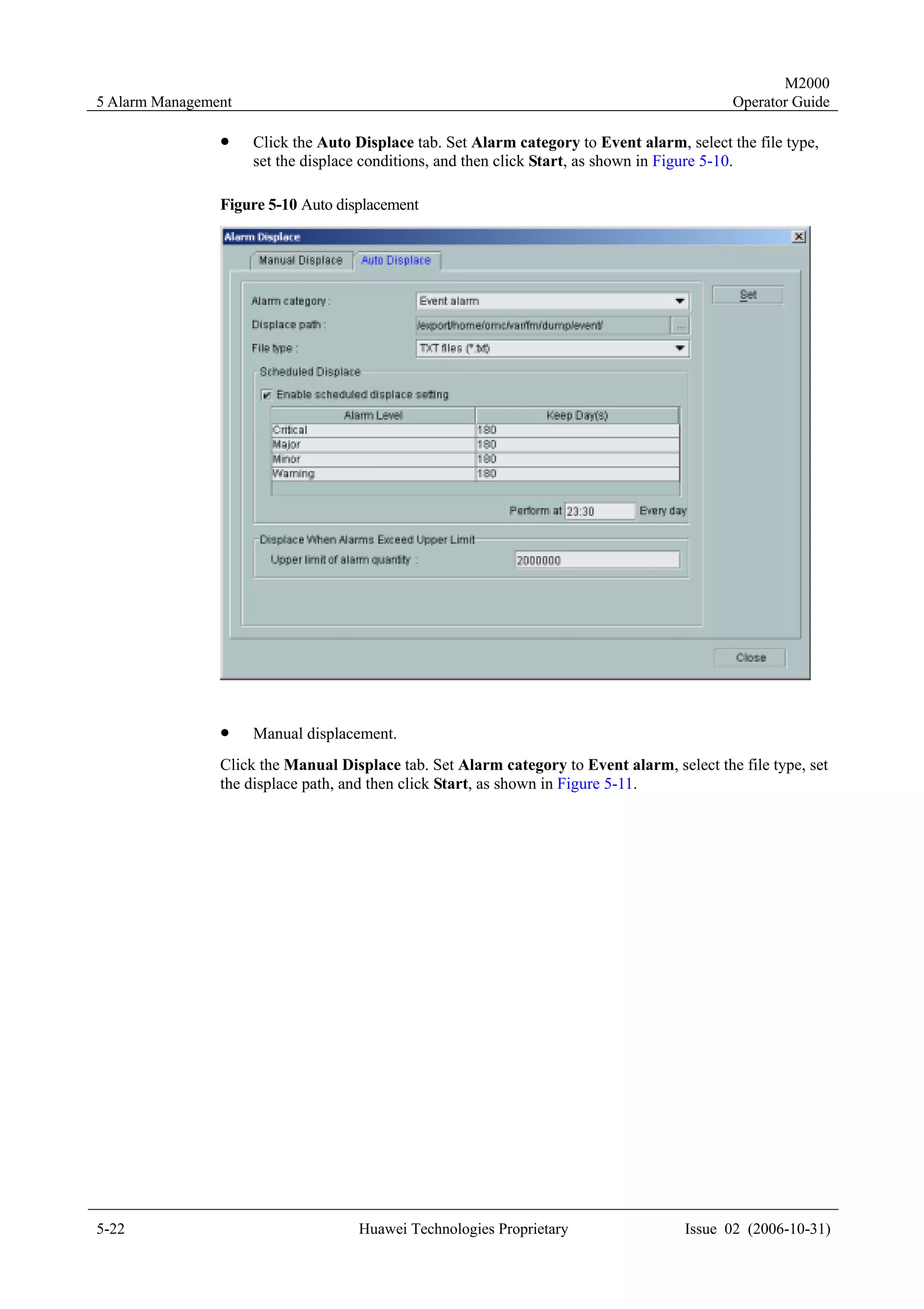 M2000
5 Alarm Management                                                                           Operator Guide

                !    Click the Auto Displace tab. Set Alarm category to Event alarm, select the file type,
                     set the displace conditions, and then click Start, as shown in Figure 5-10.

                Figure 5-10 Auto displacement




                !    Manual displacement.
                Click the Manual Displace tab. Set Alarm category to Event alarm, select the file type, set
                the displace path, and then click Start, as shown in Figure 5-11.




5-22                                Huawei Technologies Proprietary                  Issue 02 (2006-10-31)
 