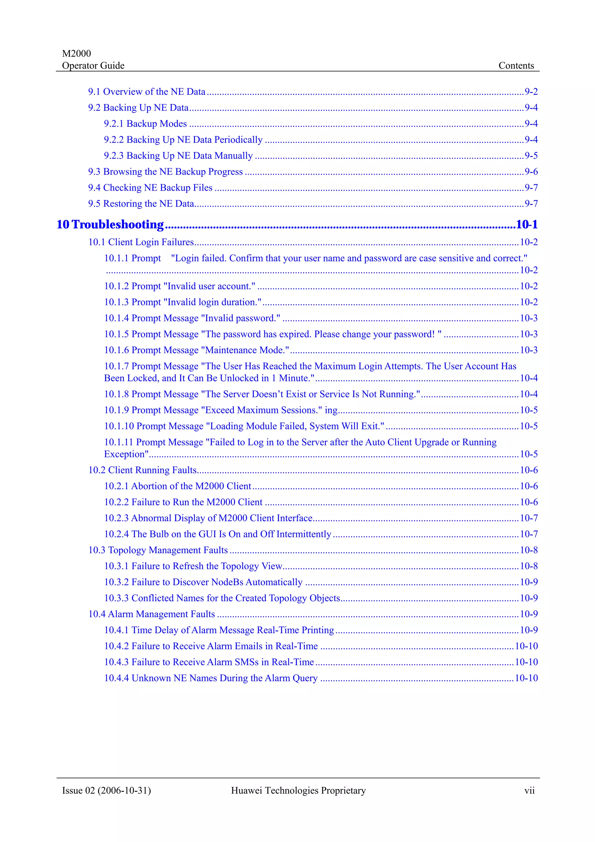 M2000
 Operator Guide                                                                                                                                                       Contents

         9.1 Overview of the NE Data ..............................................................................................................................9-2
         9.2 Backing Up NE Data.....................................................................................................................................9-4
              9.2.1 Backup Modes .....................................................................................................................................9-4
              9.2.2 Backing Up NE Data Periodically .......................................................................................................9-4
              9.2.3 Backing Up NE Data Manually ...........................................................................................................9-5
         9.3 Browsing the NE Backup Progress ...............................................................................................................9-6
         9.4 Checking NE Backup Files ...........................................................................................................................9-7
         9.5 Restoring the NE Data...................................................................................................................................9-7

10 Troubleshooting .....................................................................................................................10-1
         10.1 Client Login Failures.................................................................................................................................10-2
              10.1.1 Prompt "Login failed. Confirm that your user name and password are case sensitive and correct."
              ....................................................................................................................................................................10-2
              10.1.2 Prompt "Invalid user account." ........................................................................................................10-2
              10.1.3 Prompt "Invalid login duration."......................................................................................................10-2
              10.1.4 Prompt Message "Invalid password." ..............................................................................................10-3
              10.1.5 Prompt Message "The password has expired. Please change your password! " ..............................10-3
              10.1.6 Prompt Message "Maintenance Mode."...........................................................................................10-3
              10.1.7 Prompt Message "The User Has Reached the Maximum Login Attempts. The User Account Has
              Been Locked, and It Can Be Unlocked in 1 Minute.".................................................................................10-4
              10.1.8 Prompt Message "The Server Doesn’t Exist or Service Is Not Running.".......................................10-4
              10.1.9 Prompt Message "Exceed Maximum Sessions." ing........................................................................10-5
              10.1.10 Prompt Message "Loading Module Failed, System Will Exit." .....................................................10-5
              10.1.11 Prompt Message "Failed to Log in to the Server after the Auto Client Upgrade or Running
              Exception"...................................................................................................................................................10-5
         10.2 Client Running Faults................................................................................................................................10-6
              10.2.1 Abortion of the M2000 Client..........................................................................................................10-6
              10.2.2 Failure to Run the M2000 Client .....................................................................................................10-6
              10.2.3 Abnormal Display of M2000 Client Interface..................................................................................10-7
              10.2.4 The Bulb on the GUI Is On and Off Intermittently ..........................................................................10-7
         10.3 Topology Management Faults ...................................................................................................................10-8
              10.3.1 Failure to Refresh the Topology View..............................................................................................10-8
              10.3.2 Failure to Discover NodeBs Automatically .....................................................................................10-9
              10.3.3 Conflicted Names for the Created Topology Objects.......................................................................10-9
         10.4 Alarm Management Faults ........................................................................................................................10-9
              10.4.1 Time Delay of Alarm Message Real-Time Printing .........................................................................10-9
              10.4.2 Failure to Receive Alarm Emails in Real-Time .............................................................................10-10
              10.4.3 Failure to Receive Alarm SMSs in Real-Time ...............................................................................10-10
              10.4.4 Unknown NE Names During the Alarm Query .............................................................................10-10




 Issue 02 (2006-10-31)                                         Huawei Technologies Proprietary                                                                                  vii
 