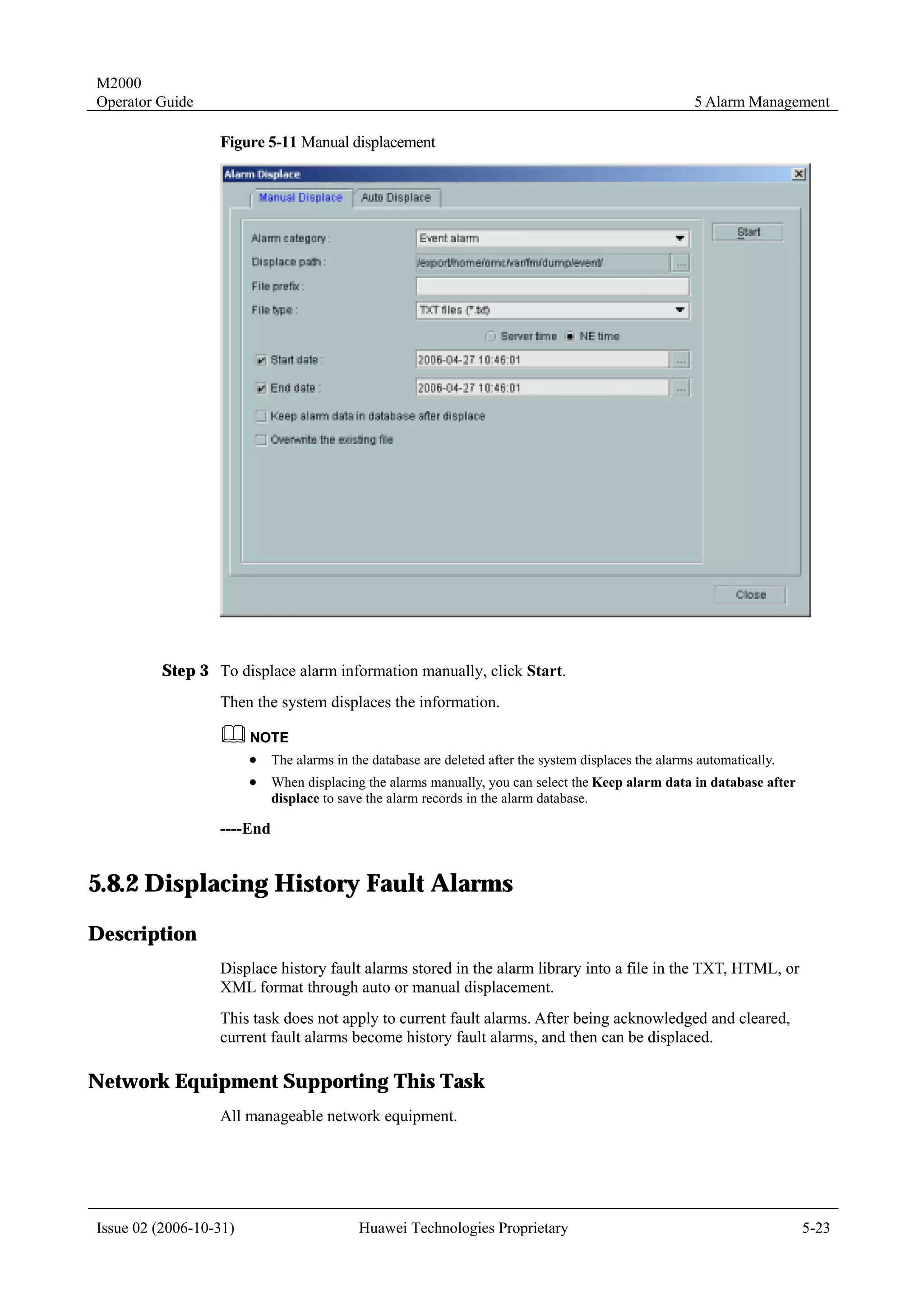 M2000
Operator Guide                                                                                          5 Alarm Management

                  Figure 5-11 Manual displacement




         Step 3 To displace alarm information manually, click Start.
                  Then the system displaces the information.


                        !   The alarms in the database are deleted after the system displaces the alarms automatically.
                        !   When displacing the alarms manually, you can select the Keep alarm data in database after
                            displace to save the alarm records in the alarm database.

                  ----End


5.8.2 Displacing History Fault Alarms
Description
                  Displace history fault alarms stored in the alarm library into a file in the TXT, HTML, or
                  XML format through auto or manual displacement.
                  This task does not apply to current fault alarms. After being acknowledged and cleared,
                  current fault alarms become history fault alarms, and then can be displaced.

Network Equipment Supporting This Task
                  All manageable network equipment.




Issue 02 (2006-10-31)                      Huawei Technologies Proprietary                                                5-23
 