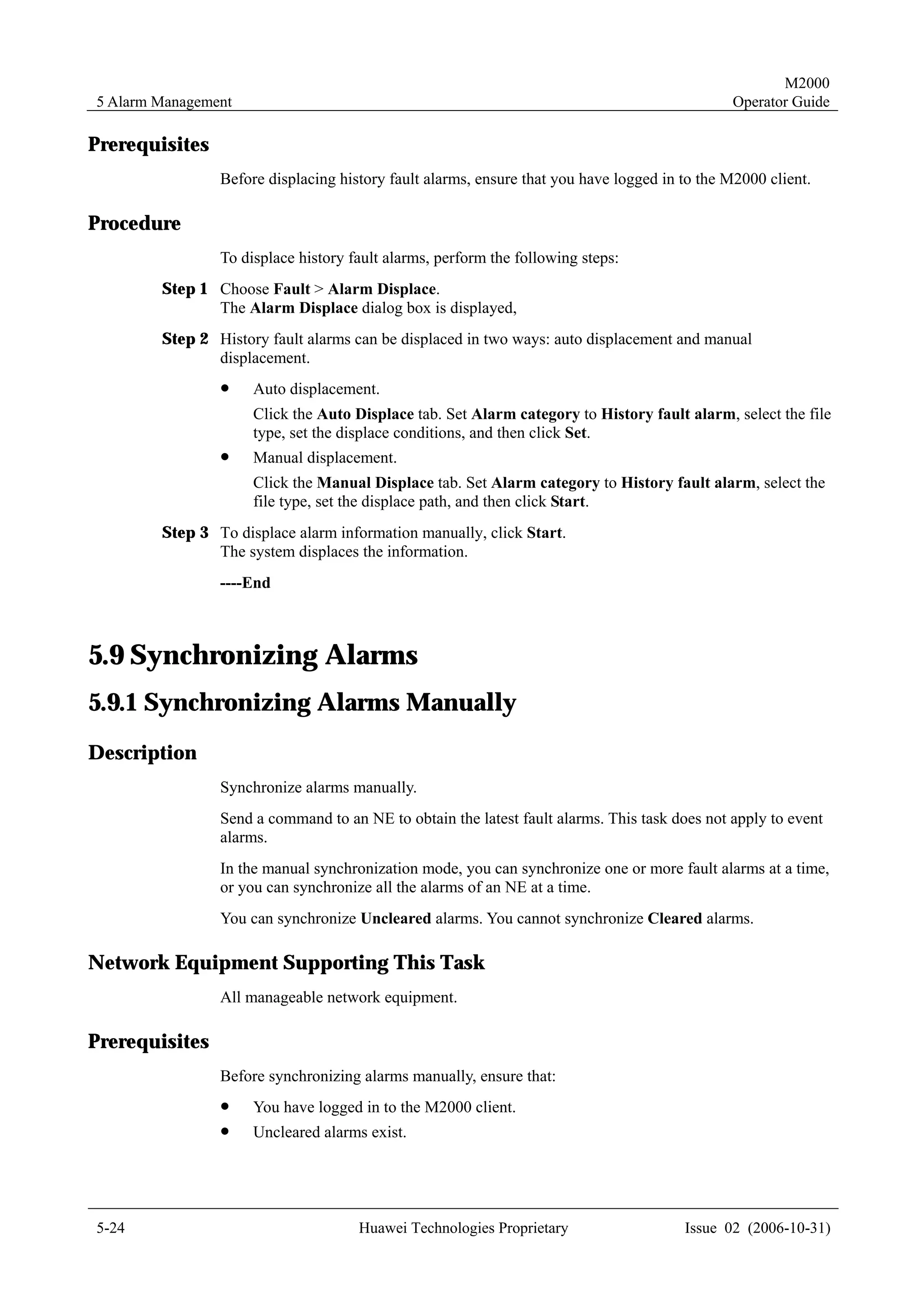 M2000
5 Alarm Management                                                                            Operator Guide

Prerequisites
                Before displacing history fault alarms, ensure that you have logged in to the M2000 client.

Procedure
                To displace history fault alarms, perform the following steps:
        Step 1 Choose Fault > Alarm Displace.
               The Alarm Displace dialog box is displayed,
        Step 2 History fault alarms can be displaced in two ways: auto displacement and manual
               displacement.
                !    Auto displacement.
                     Click the Auto Displace tab. Set Alarm category to History fault alarm, select the file
                     type, set the displace conditions, and then click Set.
                !    Manual displacement.
                     Click the Manual Displace tab. Set Alarm category to History fault alarm, select the
                     file type, set the displace path, and then click Start.
        Step 3 To displace alarm information manually, click Start.
               The system displaces the information.
                ----End



5.9 Synchronizing Alarms
5.9.1 Synchronizing Alarms Manually
Description
                Synchronize alarms manually.
                Send a command to an NE to obtain the latest fault alarms. This task does not apply to event
                alarms.
                In the manual synchronization mode, you can synchronize one or more fault alarms at a time,
                or you can synchronize all the alarms of an NE at a time.
                You can synchronize Uncleared alarms. You cannot synchronize Cleared alarms.

Network Equipment Supporting This Task
                All manageable network equipment.

Prerequisites
                Before synchronizing alarms manually, ensure that:
                !    You have logged in to the M2000 client.
                !    Uncleared alarms exist.




5-24                                 Huawei Technologies Proprietary                   Issue 02 (2006-10-31)
 