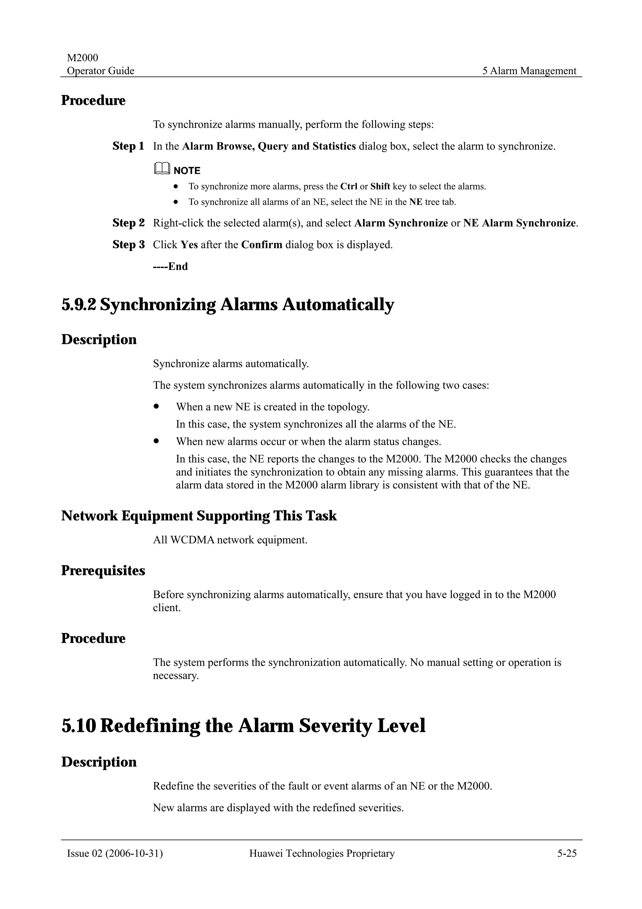 M2000
Operator Guide                                                                                         5 Alarm Management

Procedure
                  To synchronize alarms manually, perform the following steps:
         Step 1 In the Alarm Browse, Query and Statistics dialog box, select the alarm to synchronize.


                        !   To synchronize more alarms, press the Ctrl or Shift key to select the alarms.
                        !   To synchronize all alarms of an NE, select the NE in the NE tree tab.

         Step 2 Right-click the selected alarm(s), and select Alarm Synchronize or NE Alarm Synchronize.
         Step 3 Click Yes after the Confirm dialog box is displayed.
                  ----End


5.9.2 Synchronizing Alarms Automatically
Description
                  Synchronize alarms automatically.
                  The system synchronizes alarms automatically in the following two cases:
                  !     When a new NE is created in the topology.
                        In this case, the system synchronizes all the alarms of the NE.
                  !     When new alarms occur or when the alarm status changes.
                        In this case, the NE reports the changes to the M2000. The M2000 checks the changes
                        and initiates the synchronization to obtain any missing alarms. This guarantees that the
                        alarm data stored in the M2000 alarm library is consistent with that of the NE.

Network Equipment Supporting This Task
                  All WCDMA network equipment.

Prerequisites
                  Before synchronizing alarms automatically, ensure that you have logged in to the M2000
                  client.

Procedure
                  The system performs the synchronization automatically. No manual setting or operation is
                  necessary.



5.10 Redefining the Alarm Severity Level
Description
                  Redefine the severities of the fault or event alarms of an NE or the M2000.
                  New alarms are displayed with the redefined severities.



Issue 02 (2006-10-31)                      Huawei Technologies Proprietary                                           5-25
 