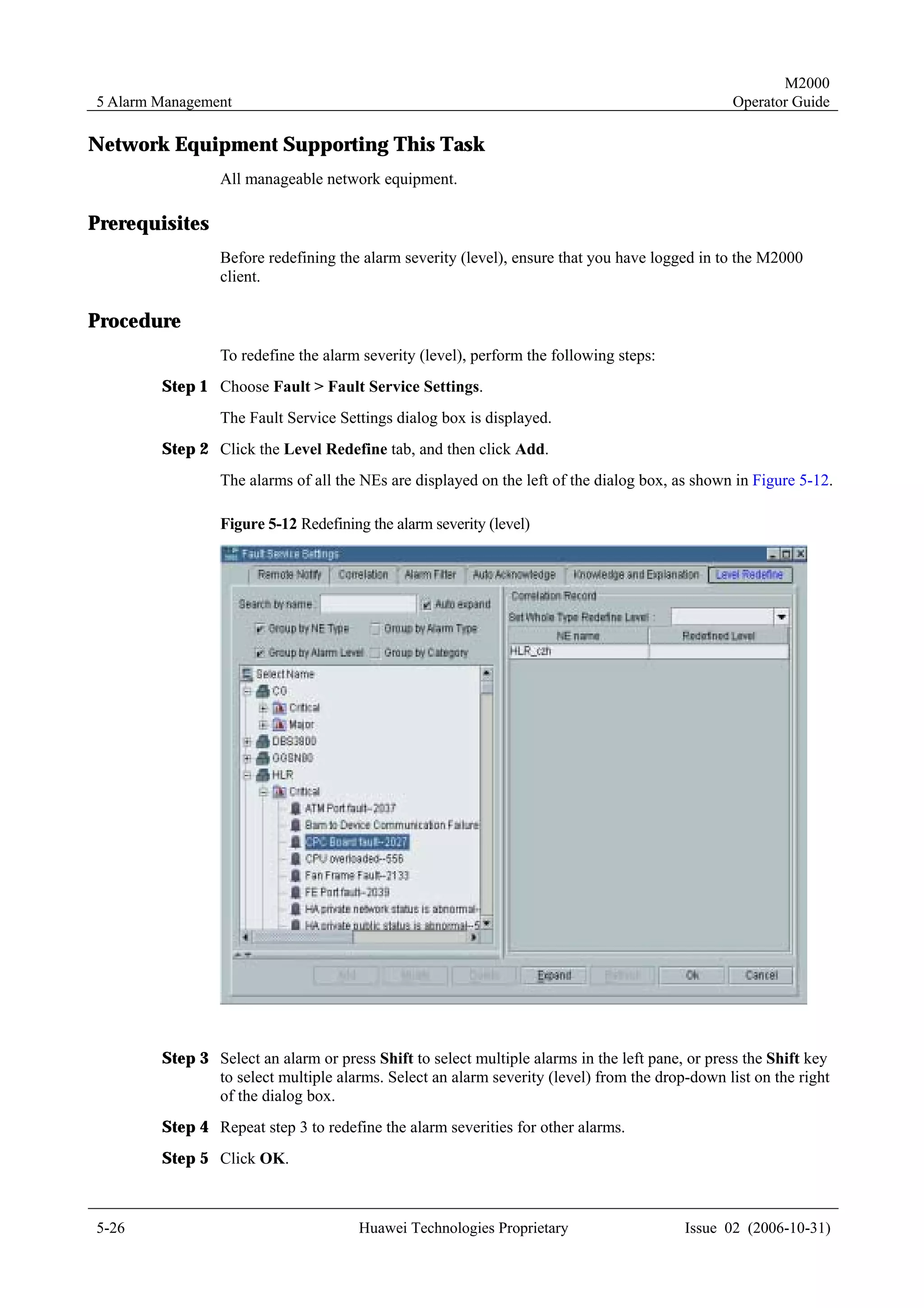 M2000
5 Alarm Management                                                                              Operator Guide

Network Equipment Supporting This Task
                 All manageable network equipment.

Prerequisites
                 Before redefining the alarm severity (level), ensure that you have logged in to the M2000
                 client.

Procedure
                 To redefine the alarm severity (level), perform the following steps:
        Step 1 Choose Fault > Fault Service Settings.
                 The Fault Service Settings dialog box is displayed.
        Step 2 Click the Level Redefine tab, and then click Add.
                 The alarms of all the NEs are displayed on the left of the dialog box, as shown in Figure 5-12.

                 Figure 5-12 Redefining the alarm severity (level)




        Step 3 Select an alarm or press Shift to select multiple alarms in the left pane, or press the Shift key
               to select multiple alarms. Select an alarm severity (level) from the drop-down list on the right
               of the dialog box.
        Step 4 Repeat step 3 to redefine the alarm severities for other alarms.
        Step 5 Click OK.



5-26                                  Huawei Technologies Proprietary                    Issue 02 (2006-10-31)
 