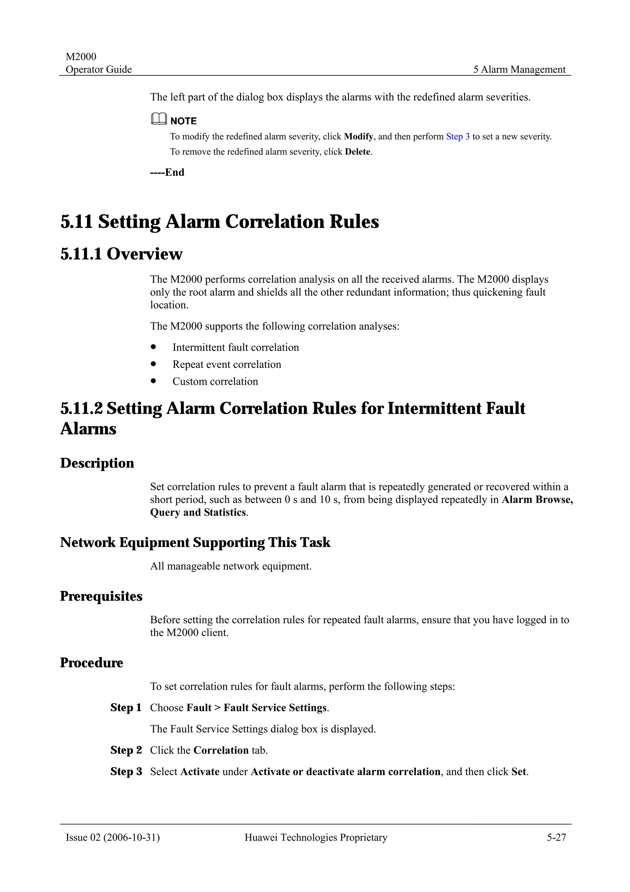 M2000
Operator Guide                                                                                         5 Alarm Management

                  The left part of the dialog box displays the alarms with the redefined alarm severities.


                        To modify the redefined alarm severity, click Modify, and then perform Step 3 to set a new severity.
                        To remove the redefined alarm severity, click Delete.

                  ----End



5.11 Setting Alarm Correlation Rules
5.11.1 Overview
                  The M2000 performs correlation analysis on all the received alarms. The M2000 displays
                  only the root alarm and shields all the other redundant information; thus quickening fault
                  location.
                  The M2000 supports the following correlation analyses:
                  !     Intermittent fault correlation
                  !     Repeat event correlation
                  !     Custom correlation

5.11.2 Setting Alarm Correlation Rules for Intermittent Fault
Alarms
Description
                  Set correlation rules to prevent a fault alarm that is repeatedly generated or recovered within a
                  short period, such as between 0 s and 10 s, from being displayed repeatedly in Alarm Browse,
                  Query and Statistics.

Network Equipment Supporting This Task
                  All manageable network equipment.

Prerequisites
                  Before setting the correlation rules for repeated fault alarms, ensure that you have logged in to
                  the M2000 client.

Procedure
                  To set correlation rules for fault alarms, perform the following steps:
         Step 1 Choose Fault > Fault Service Settings.
                  The Fault Service Settings dialog box is displayed.
         Step 2 Click the Correlation tab.
         Step 3 Select Activate under Activate or deactivate alarm correlation, and then click Set.




Issue 02 (2006-10-31)                      Huawei Technologies Proprietary                                                5-27
 
