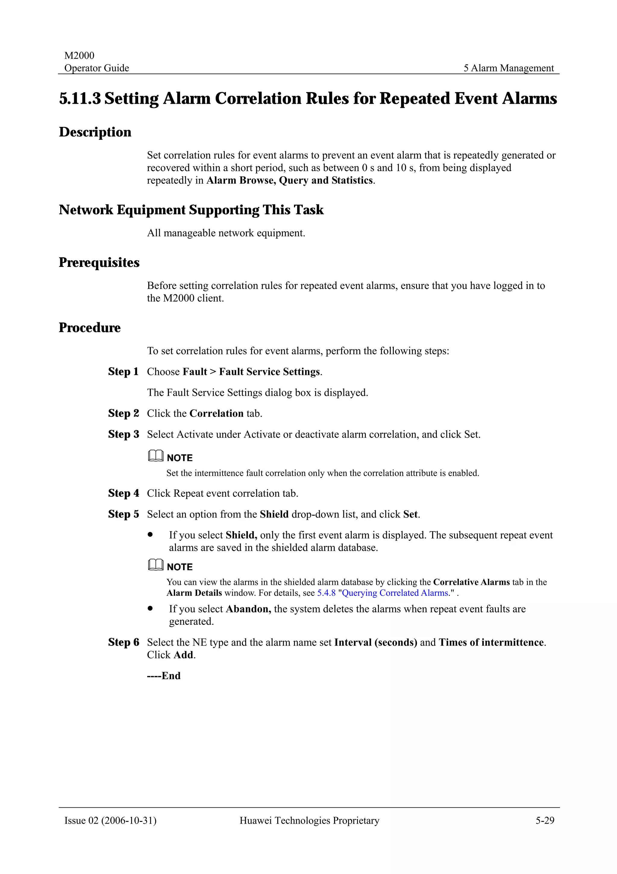 M2000
Operator Guide                                                                                            5 Alarm Management


5.11.3 Setting Alarm Correlation Rules for Repeated Event Alarms
Description
                  Set correlation rules for event alarms to prevent an event alarm that is repeatedly generated or
                  recovered within a short period, such as between 0 s and 10 s, from being displayed
                  repeatedly in Alarm Browse, Query and Statistics.

Network Equipment Supporting This Task
                  All manageable network equipment.

Prerequisites
                  Before setting correlation rules for repeated event alarms, ensure that you have logged in to
                  the M2000 client.

Procedure
                  To set correlation rules for event alarms, perform the following steps:
         Step 1 Choose Fault > Fault Service Settings.
                  The Fault Service Settings dialog box is displayed.
         Step 2 Click the Correlation tab.
         Step 3 Select Activate under Activate or deactivate alarm correlation, and click Set.


                        Set the intermittence fault correlation only when the correlation attribute is enabled.

         Step 4 Click Repeat event correlation tab.
         Step 5 Select an option from the Shield drop-down list, and click Set.
                  !     If you select Shield, only the first event alarm is displayed. The subsequent repeat event
                        alarms are saved in the shielded alarm database.


                        You can view the alarms in the shielded alarm database by clicking the Correlative Alarms tab in the
                        Alarm Details window. For details, see 5.4.8 "Querying Correlated Alarms." .
                  !     If you select Abandon, the system deletes the alarms when repeat event faults are
                        generated.
         Step 6 Select the NE type and the alarm name set Interval (seconds) and Times of intermittence.
                Click Add.
                  ----End




Issue 02 (2006-10-31)                       Huawei Technologies Proprietary                                              5-29
 