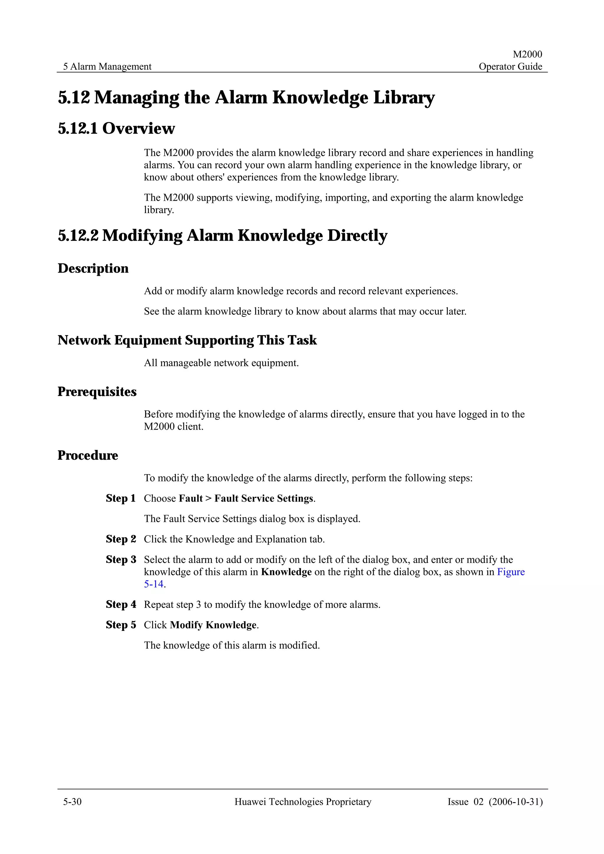 M2000
5 Alarm Management                                                                             Operator Guide


5.12 Managing the Alarm Knowledge Library
5.12.1 Overview
                The M2000 provides the alarm knowledge library record and share experiences in handling
                alarms. You can record your own alarm handling experience in the knowledge library, or
                know about others' experiences from the knowledge library.
                The M2000 supports viewing, modifying, importing, and exporting the alarm knowledge
                library.

5.12.2 Modifying Alarm Knowledge Directly
Description
                Add or modify alarm knowledge records and record relevant experiences.
                See the alarm knowledge library to know about alarms that may occur later.

Network Equipment Supporting This Task
                All manageable network equipment.

Prerequisites
                Before modifying the knowledge of alarms directly, ensure that you have logged in to the
                M2000 client.

Procedure
                To modify the knowledge of the alarms directly, perform the following steps:
        Step 1 Choose Fault > Fault Service Settings.
                The Fault Service Settings dialog box is displayed.
        Step 2 Click the Knowledge and Explanation tab.
        Step 3 Select the alarm to add or modify on the left of the dialog box, and enter or modify the
               knowledge of this alarm in Knowledge on the right of the dialog box, as shown in Figure
               5-14.
        Step 4 Repeat step 3 to modify the knowledge of more alarms.
        Step 5 Click Modify Knowledge.
                The knowledge of this alarm is modified.




5-30                                 Huawei Technologies Proprietary                  Issue 02 (2006-10-31)
 