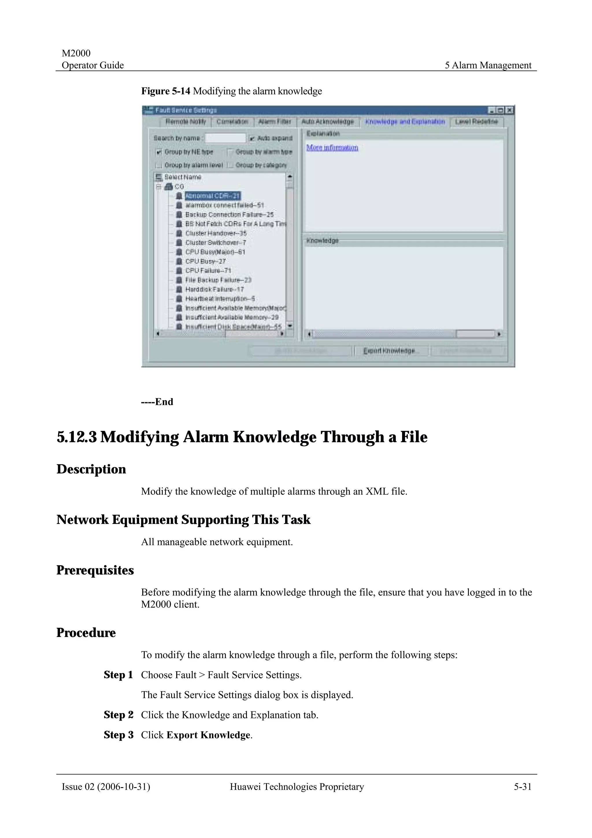 M2000
Operator Guide                                                                           5 Alarm Management

                  Figure 5-14 Modifying the alarm knowledge




                  ----End


5.12.3 Modifying Alarm Knowledge Through a File
Description
                  Modify the knowledge of multiple alarms through an XML file.

Network Equipment Supporting This Task
                  All manageable network equipment.

Prerequisites
                  Before modifying the alarm knowledge through the file, ensure that you have logged in to the
                  M2000 client.

Procedure
                  To modify the alarm knowledge through a file, perform the following steps:
         Step 1 Choose Fault > Fault Service Settings.
                  The Fault Service Settings dialog box is displayed.
         Step 2 Click the Knowledge and Explanation tab.
         Step 3 Click Export Knowledge.



Issue 02 (2006-10-31)                  Huawei Technologies Proprietary                                   5-31
 