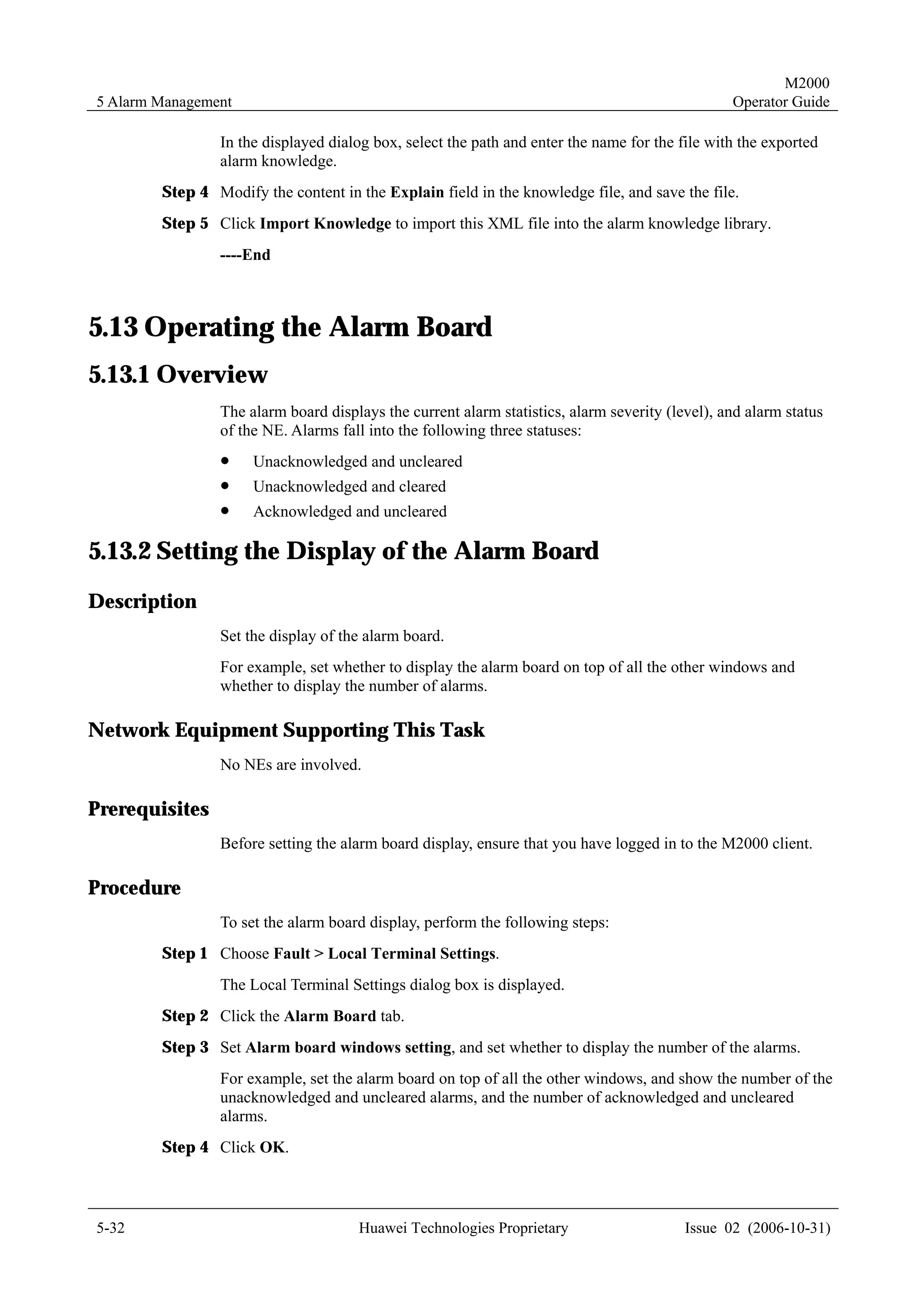 M2000
5 Alarm Management                                                                              Operator Guide

                In the displayed dialog box, select the path and enter the name for the file with the exported
                alarm knowledge.
        Step 4 Modify the content in the Explain field in the knowledge file, and save the file.
        Step 5 Click Import Knowledge to import this XML file into the alarm knowledge library.
                ----End



5.13 Operating the Alarm Board
5.13.1 Overview
                The alarm board displays the current alarm statistics, alarm severity (level), and alarm status
                of the NE. Alarms fall into the following three statuses:
                !    Unacknowledged and uncleared
                !    Unacknowledged and cleared
                !    Acknowledged and uncleared

5.13.2 Setting the Display of the Alarm Board
Description
                Set the display of the alarm board.
                For example, set whether to display the alarm board on top of all the other windows and
                whether to display the number of alarms.

Network Equipment Supporting This Task
                No NEs are involved.

Prerequisites
                Before setting the alarm board display, ensure that you have logged in to the M2000 client.

Procedure
                To set the alarm board display, perform the following steps:
        Step 1 Choose Fault > Local Terminal Settings.
                The Local Terminal Settings dialog box is displayed.
        Step 2 Click the Alarm Board tab.
        Step 3 Set Alarm board windows setting, and set whether to display the number of the alarms.
                For example, set the alarm board on top of all the other windows, and show the number of the
                unacknowledged and uncleared alarms, and the number of acknowledged and uncleared
                alarms.
        Step 4 Click OK.



5-32                                  Huawei Technologies Proprietary                    Issue 02 (2006-10-31)
 
