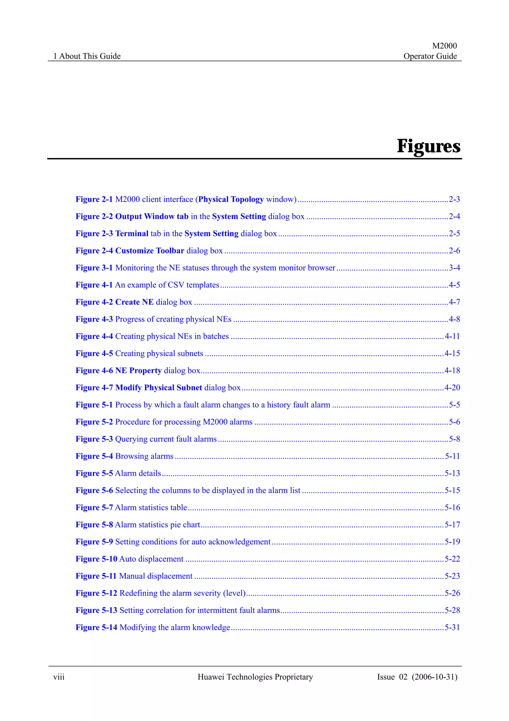 M2000
1 About This Guide                                                                                                                            Operator Guide




                                                                                                                                           Figures

       Figure 2-1 M2000 client interface (Physical Topology window) ......................................................................2-3
       Figure 2-2 Output Window tab in the System Setting dialog box ..................................................................2-4
       Figure 2-3 Terminal tab in the System Setting dialog box ...............................................................................2-5

       Figure 2-4 Customize Toolbar dialog box ........................................................................................................2-6
       Figure 3-1 Monitoring the NE statuses through the system monitor browser ....................................................3-4
       Figure 4-1 An example of CSV templates..........................................................................................................4-5

       Figure 4-2 Create NE dialog box ......................................................................................................................4-7
       Figure 4-3 Progress of creating physical NEs ....................................................................................................4-8
       Figure 4-4 Creating physical NEs in batches ................................................................................................... 4-11

       Figure 4-5 Creating physical subnets ...............................................................................................................4-15
       Figure 4-6 NE Property dialog box.................................................................................................................4-18
       Figure 4-7 Modify Physical Subnet dialog box..............................................................................................4-20

       Figure 5-1 Process by which a fault alarm changes to a history fault alarm ......................................................5-5
       Figure 5-2 Procedure for processing M2000 alarms ..........................................................................................5-6
       Figure 5-3 Querying current fault alarms ...........................................................................................................5-8

       Figure 5-4 Browsing alarms ............................................................................................................................. 5-11
       Figure 5-5 Alarm details...................................................................................................................................5-13
       Figure 5-6 Selecting the columns to be displayed in the alarm list ..................................................................5-15

       Figure 5-7 Alarm statistics table.......................................................................................................................5-16
       Figure 5-8 Alarm statistics pie chart.................................................................................................................5-17
       Figure 5-9 Setting conditions for auto acknowledgement ................................................................................5-19
       Figure 5-10 Auto displacement ........................................................................................................................5-22
       Figure 5-11 Manual displacement ....................................................................................................................5-23
       Figure 5-12 Redefining the alarm severity (level)............................................................................................5-26
       Figure 5-13 Setting correlation for intermittent fault alarms............................................................................5-28
       Figure 5-14 Modifying the alarm knowledge...................................................................................................5-31




viii                                                     Huawei Technologies Proprietary                                           Issue 02 (2006-10-31)
 