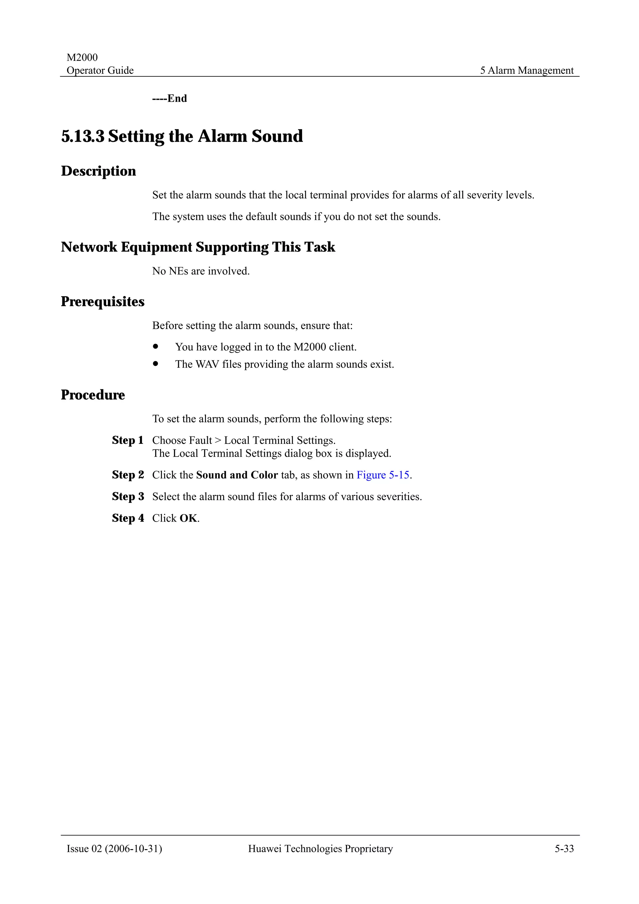 M2000
Operator Guide                                                                               5 Alarm Management

                  ----End


5.13.3 Setting the Alarm Sound
Description
                  Set the alarm sounds that the local terminal provides for alarms of all severity levels.
                  The system uses the default sounds if you do not set the sounds.

Network Equipment Supporting This Task
                  No NEs are involved.

Prerequisites
                  Before setting the alarm sounds, ensure that:
                  !     You have logged in to the M2000 client.
                  !     The WAV files providing the alarm sounds exist.

Procedure
                  To set the alarm sounds, perform the following steps:
         Step 1 Choose Fault > Local Terminal Settings.
                The Local Terminal Settings dialog box is displayed.
         Step 2 Click the Sound and Color tab, as shown in Figure 5-15.
         Step 3 Select the alarm sound files for alarms of various severities.
         Step 4 Click OK.




Issue 02 (2006-10-31)                   Huawei Technologies Proprietary                                      5-33
 