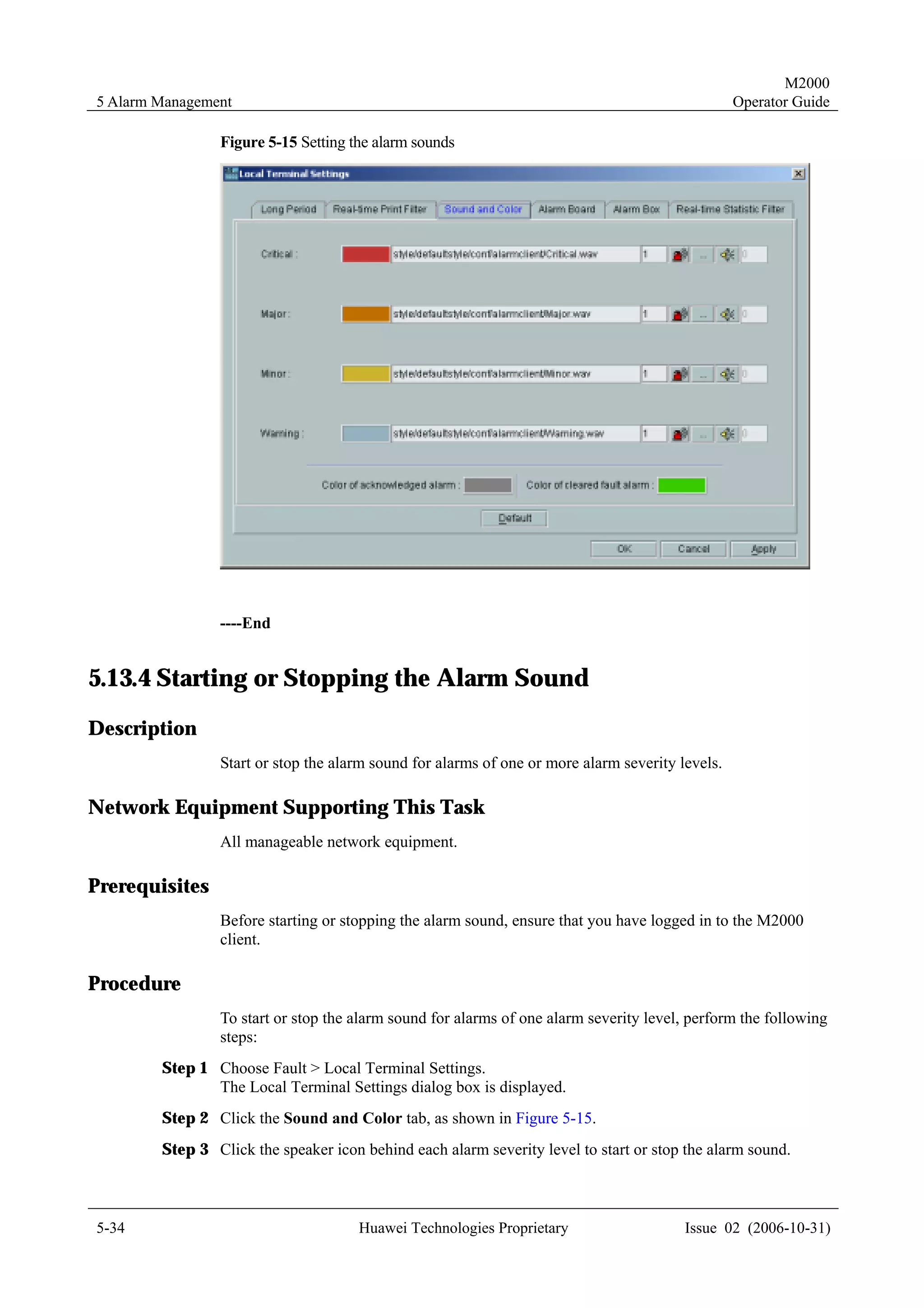M2000
5 Alarm Management                                                                               Operator Guide

                Figure 5-15 Setting the alarm sounds




                ----End


5.13.4 Starting or Stopping the Alarm Sound
Description
                Start or stop the alarm sound for alarms of one or more alarm severity levels.

Network Equipment Supporting This Task
                All manageable network equipment.

Prerequisites
                Before starting or stopping the alarm sound, ensure that you have logged in to the M2000
                client.

Procedure
                To start or stop the alarm sound for alarms of one alarm severity level, perform the following
                steps:
        Step 1 Choose Fault > Local Terminal Settings.
               The Local Terminal Settings dialog box is displayed.
        Step 2 Click the Sound and Color tab, as shown in Figure 5-15.
        Step 3 Click the speaker icon behind each alarm severity level to start or stop the alarm sound.



5-34                                  Huawei Technologies Proprietary                   Issue 02 (2006-10-31)
 
