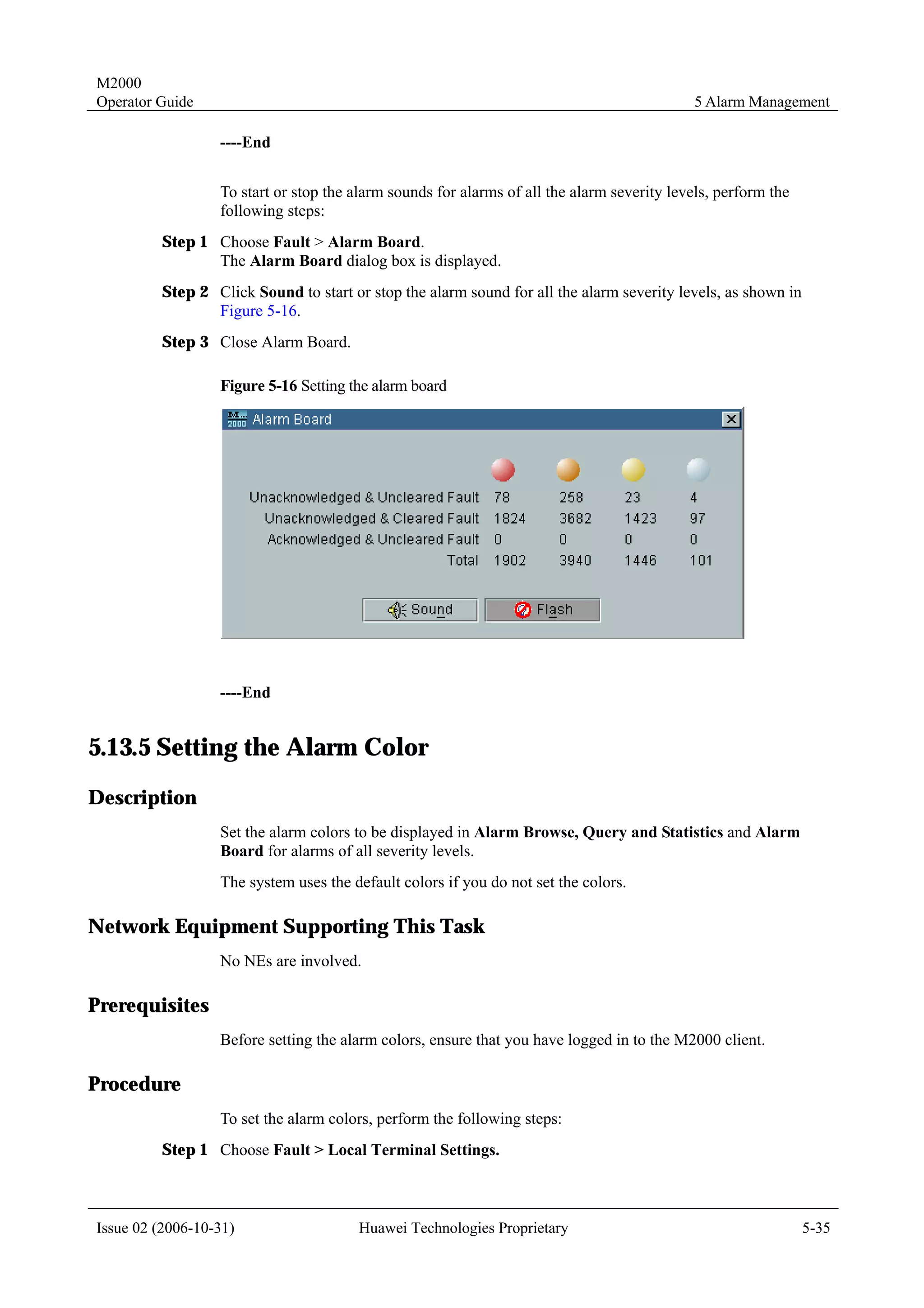 M2000
Operator Guide                                                                              5 Alarm Management

                  ----End


                  To start or stop the alarm sounds for alarms of all the alarm severity levels, perform the
                  following steps:
         Step 1 Choose Fault > Alarm Board.
                The Alarm Board dialog box is displayed.
         Step 2 Click Sound to start or stop the alarm sound for all the alarm severity levels, as shown in
                Figure 5-16.
         Step 3 Close Alarm Board.

                  Figure 5-16 Setting the alarm board




                  ----End


5.13.5 Setting the Alarm Color
Description
                  Set the alarm colors to be displayed in Alarm Browse, Query and Statistics and Alarm
                  Board for alarms of all severity levels.
                  The system uses the default colors if you do not set the colors.

Network Equipment Supporting This Task
                  No NEs are involved.

Prerequisites
                  Before setting the alarm colors, ensure that you have logged in to the M2000 client.

Procedure
                  To set the alarm colors, perform the following steps:
         Step 1 Choose Fault > Local Terminal Settings.



Issue 02 (2006-10-31)                  Huawei Technologies Proprietary                                         5-35
 