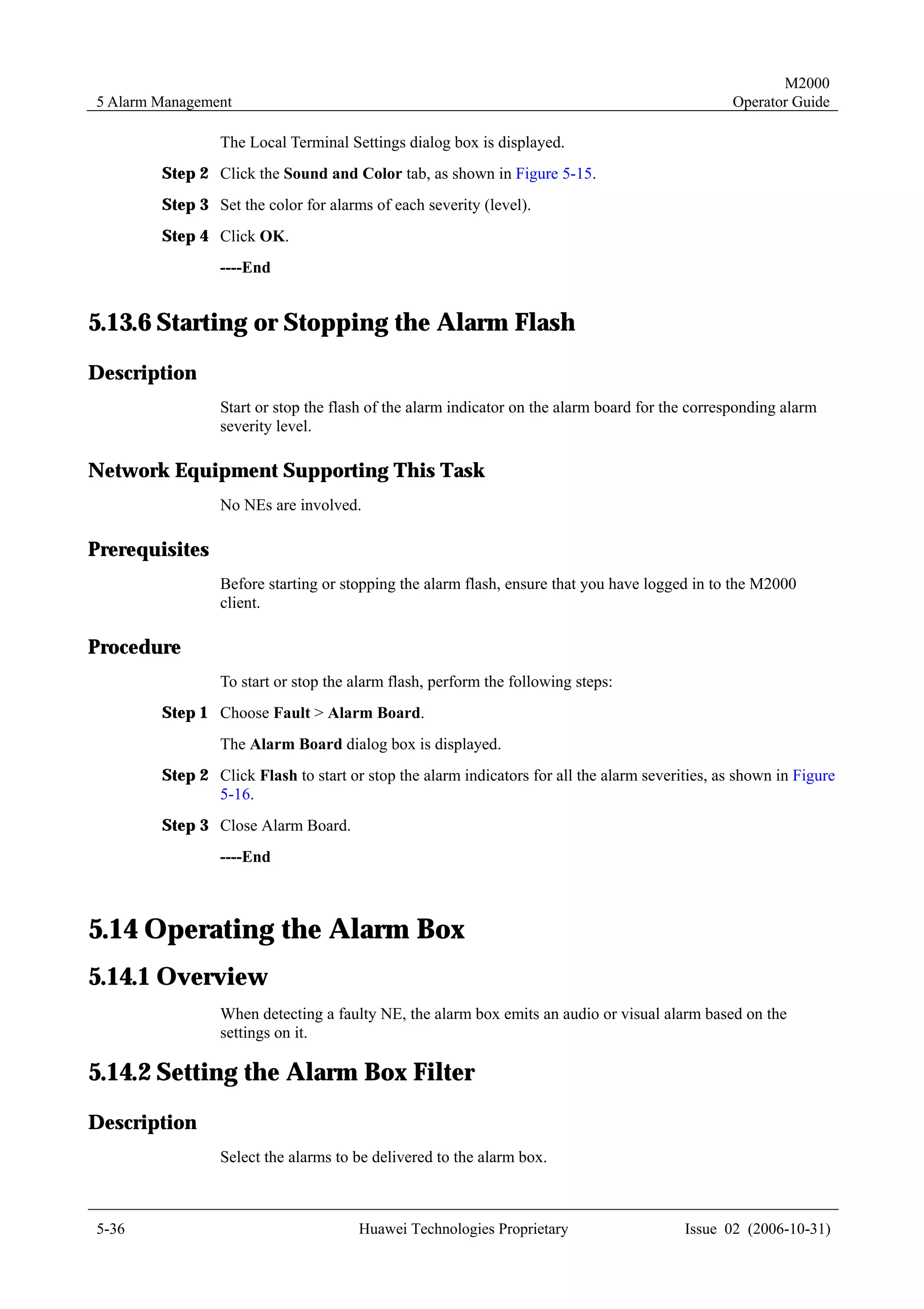 M2000
5 Alarm Management                                                                               Operator Guide

                 The Local Terminal Settings dialog box is displayed.
        Step 2 Click the Sound and Color tab, as shown in Figure 5-15.
        Step 3 Set the color for alarms of each severity (level).
        Step 4 Click OK.
                 ----End


5.13.6 Starting or Stopping the Alarm Flash
Description
                 Start or stop the flash of the alarm indicator on the alarm board for the corresponding alarm
                 severity level.

Network Equipment Supporting This Task
                 No NEs are involved.

Prerequisites
                 Before starting or stopping the alarm flash, ensure that you have logged in to the M2000
                 client.

Procedure
                 To start or stop the alarm flash, perform the following steps:
        Step 1 Choose Fault > Alarm Board.
                 The Alarm Board dialog box is displayed.
        Step 2 Click Flash to start or stop the alarm indicators for all the alarm severities, as shown in Figure
               5-16.
        Step 3 Close Alarm Board.
                 ----End



5.14 Operating the Alarm Box
5.14.1 Overview
                 When detecting a faulty NE, the alarm box emits an audio or visual alarm based on the
                 settings on it.

5.14.2 Setting the Alarm Box Filter
Description
                 Select the alarms to be delivered to the alarm box.



5-36                                  Huawei Technologies Proprietary                    Issue 02 (2006-10-31)
 