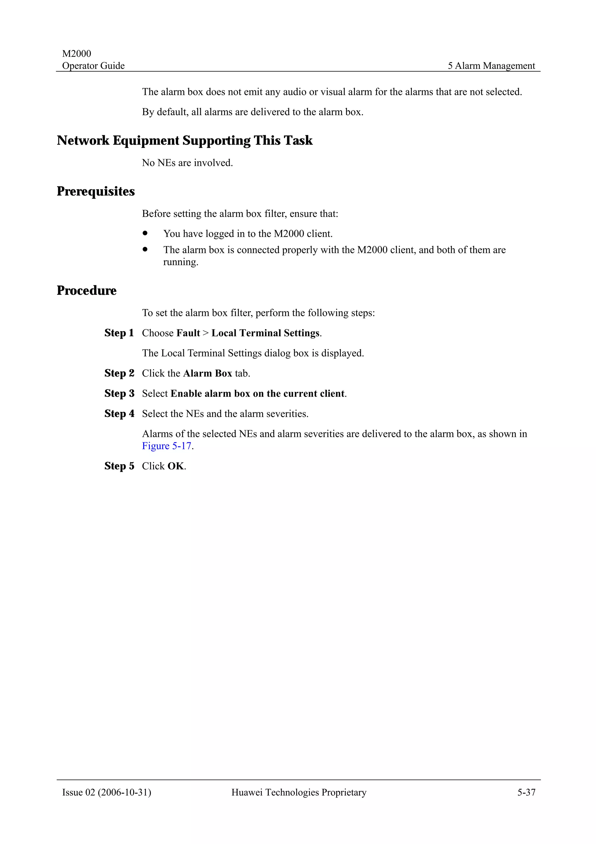 M2000
Operator Guide                                                                             5 Alarm Management

                  The alarm box does not emit any audio or visual alarm for the alarms that are not selected.
                  By default, all alarms are delivered to the alarm box.

Network Equipment Supporting This Task
                  No NEs are involved.

Prerequisites
                  Before setting the alarm box filter, ensure that:
                  !     You have logged in to the M2000 client.
                  !     The alarm box is connected properly with the M2000 client, and both of them are
                        running.

Procedure
                  To set the alarm box filter, perform the following steps:
         Step 1 Choose Fault > Local Terminal Settings.
                  The Local Terminal Settings dialog box is displayed.
         Step 2 Click the Alarm Box tab.
         Step 3 Select Enable alarm box on the current client.
         Step 4 Select the NEs and the alarm severities.
                  Alarms of the selected NEs and alarm severities are delivered to the alarm box, as shown in
                  Figure 5-17.
         Step 5 Click OK.




Issue 02 (2006-10-31)                   Huawei Technologies Proprietary                                    5-37
 