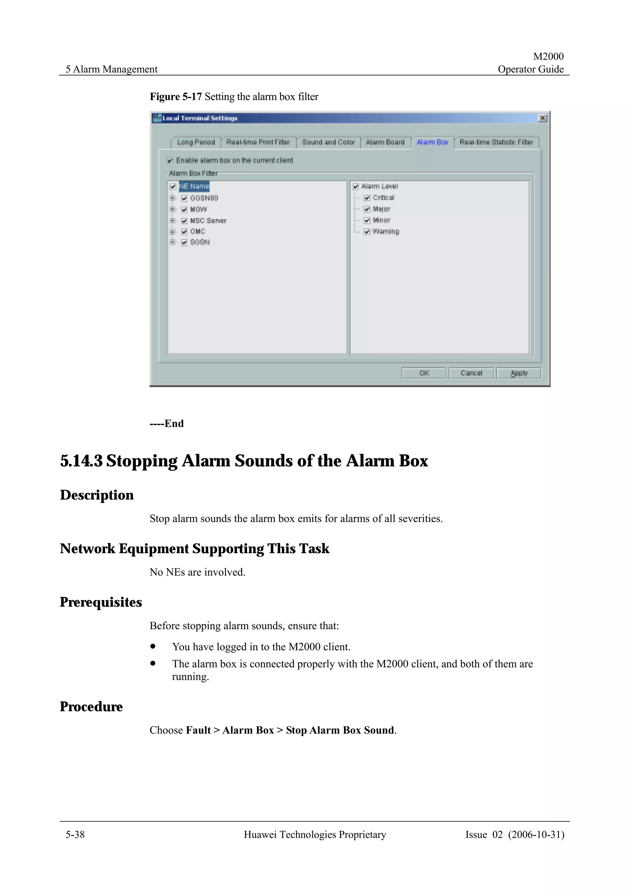 M2000
5 Alarm Management                                                                          Operator Guide

                Figure 5-17 Setting the alarm box filter




                ----End


5.14.3 Stopping Alarm Sounds of the Alarm Box
Description
                Stop alarm sounds the alarm box emits for alarms of all severities.

Network Equipment Supporting This Task
                No NEs are involved.

Prerequisites
                Before stopping alarm sounds, ensure that:
                !    You have logged in to the M2000 client.
                !    The alarm box is connected properly with the M2000 client, and both of them are
                     running.

Procedure
                Choose Fault > Alarm Box > Stop Alarm Box Sound.




5-38                                  Huawei Technologies Proprietary                 Issue 02 (2006-10-31)
 