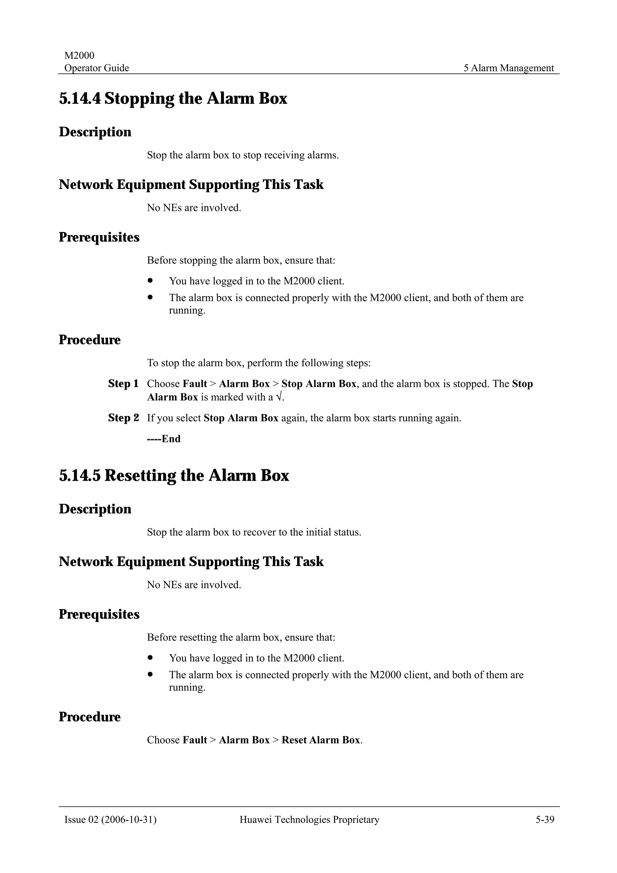 M2000
Operator Guide                                                                            5 Alarm Management


5.14.4 Stopping the Alarm Box
Description
                  Stop the alarm box to stop receiving alarms.

Network Equipment Supporting This Task
                  No NEs are involved.

Prerequisites
                  Before stopping the alarm box, ensure that:
                  !     You have logged in to the M2000 client.
                  !     The alarm box is connected properly with the M2000 client, and both of them are
                        running.

Procedure
                  To stop the alarm box, perform the following steps:
         Step 1 Choose Fault > Alarm Box > Stop Alarm Box, and the alarm box is stopped. The Stop
                Alarm Box is marked with a √.
         Step 2 If you select Stop Alarm Box again, the alarm box starts running again.
                  ----End


5.14.5 Resetting the Alarm Box
Description
                  Stop the alarm box to recover to the initial status.

Network Equipment Supporting This Task
                  No NEs are involved.

Prerequisites
                  Before resetting the alarm box, ensure that:
                  !     You have logged in to the M2000 client.
                  !     The alarm box is connected properly with the M2000 client, and both of them are
                        running.

Procedure
                  Choose Fault > Alarm Box > Reset Alarm Box.




Issue 02 (2006-10-31)                   Huawei Technologies Proprietary                                   5-39
 