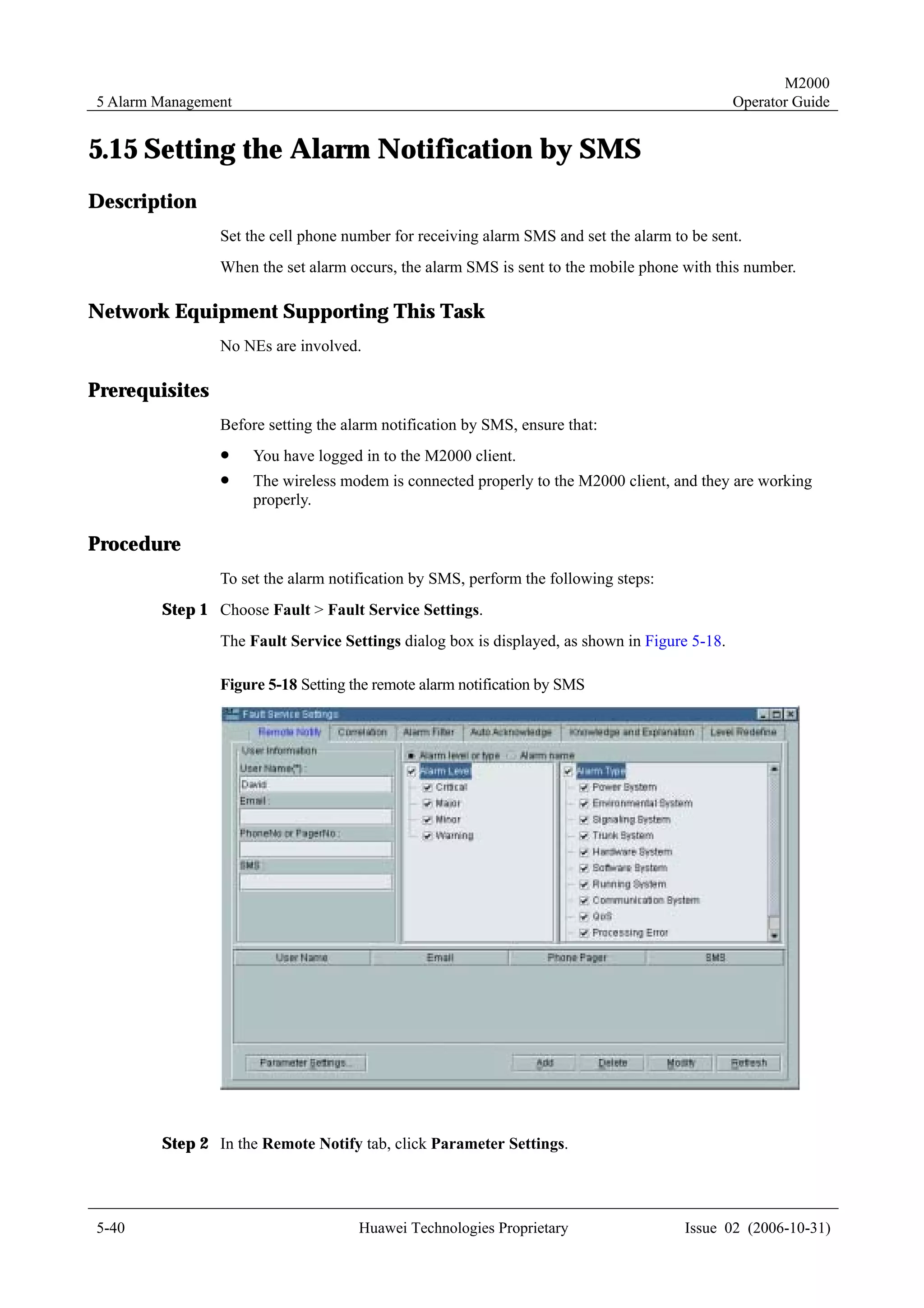 M2000
5 Alarm Management                                                                             Operator Guide


5.15 Setting the Alarm Notification by SMS
Description
                Set the cell phone number for receiving alarm SMS and set the alarm to be sent.
                When the set alarm occurs, the alarm SMS is sent to the mobile phone with this number.

Network Equipment Supporting This Task
                No NEs are involved.

Prerequisites
                Before setting the alarm notification by SMS, ensure that:
                !    You have logged in to the M2000 client.
                !    The wireless modem is connected properly to the M2000 client, and they are working
                     properly.

Procedure
                To set the alarm notification by SMS, perform the following steps:
        Step 1 Choose Fault > Fault Service Settings.
                The Fault Service Settings dialog box is displayed, as shown in Figure 5-18.

                Figure 5-18 Setting the remote alarm notification by SMS




        Step 2 In the Remote Notify tab, click Parameter Settings.




5-40                                 Huawei Technologies Proprietary                  Issue 02 (2006-10-31)
 