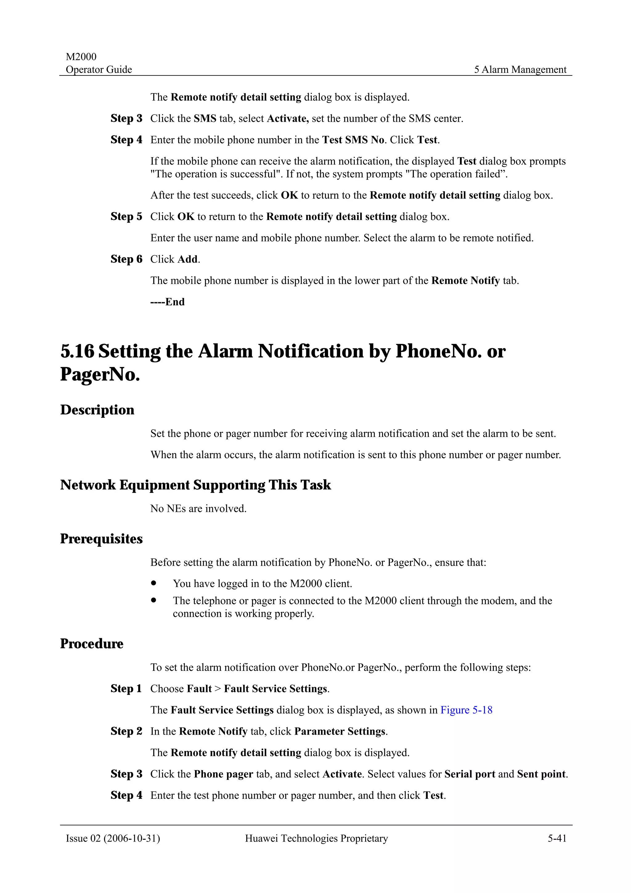 M2000
Operator Guide                                                                             5 Alarm Management

                  The Remote notify detail setting dialog box is displayed.
         Step 3 Click the SMS tab, select Activate, set the number of the SMS center.
         Step 4 Enter the mobile phone number in the Test SMS No. Click Test.
                  If the mobile phone can receive the alarm notification, the displayed Test dialog box prompts
                  "The operation is successful". If not, the system prompts "The operation failed”.
                  After the test succeeds, click OK to return to the Remote notify detail setting dialog box.
         Step 5 Click OK to return to the Remote notify detail setting dialog box.
                  Enter the user name and mobile phone number. Select the alarm to be remote notified.
         Step 6 Click Add.
                  The mobile phone number is displayed in the lower part of the Remote Notify tab.
                  ----End



5.16 Setting the Alarm Notification by PhoneNo. or
PagerNo.
Description
                  Set the phone or pager number for receiving alarm notification and set the alarm to be sent.
                  When the alarm occurs, the alarm notification is sent to this phone number or pager number.

Network Equipment Supporting This Task
                  No NEs are involved.

Prerequisites
                  Before setting the alarm notification by PhoneNo. or PagerNo., ensure that:
                  !     You have logged in to the M2000 client.
                  !     The telephone or pager is connected to the M2000 client through the modem, and the
                        connection is working properly.

Procedure
                  To set the alarm notification over PhoneNo.or PagerNo., perform the following steps:
         Step 1 Choose Fault > Fault Service Settings.
                  The Fault Service Settings dialog box is displayed, as shown in Figure 5-18
         Step 2 In the Remote Notify tab, click Parameter Settings.
                  The Remote notify detail setting dialog box is displayed.
         Step 3 Click the Phone pager tab, and select Activate. Select values for Serial port and Sent point.
         Step 4 Enter the test phone number or pager number, and then click Test.


Issue 02 (2006-10-31)                  Huawei Technologies Proprietary                                      5-41
 