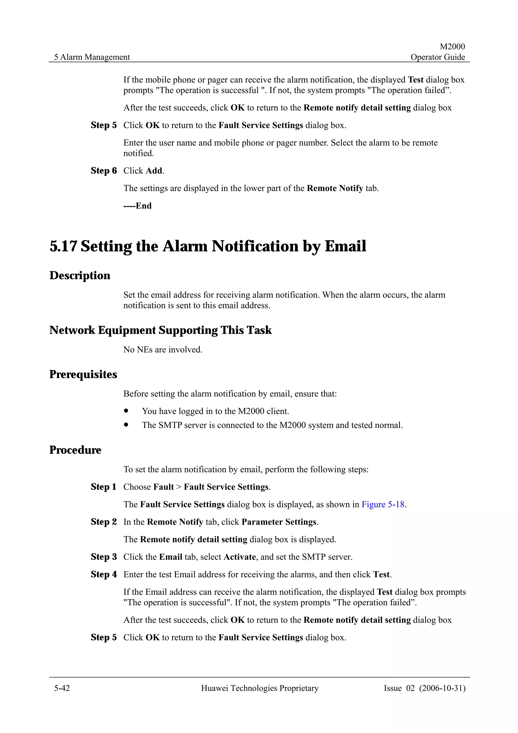 M2000
5 Alarm Management                                                                             Operator Guide

                If the mobile phone or pager can receive the alarm notification, the displayed Test dialog box
                prompts "The operation is successful ". If not, the system prompts "The operation failed”.
                After the test succeeds, click OK to return to the Remote notify detail setting dialog box
        Step 5 Click OK to return to the Fault Service Settings dialog box.
                Enter the user name and mobile phone or pager number. Select the alarm to be remote
                notified.
        Step 6 Click Add.
                The settings are displayed in the lower part of the Remote Notify tab.
                ----End



5.17 Setting the Alarm Notification by Email
Description
                Set the email address for receiving alarm notification. When the alarm occurs, the alarm
                notification is sent to this email address.

Network Equipment Supporting This Task
                No NEs are involved.

Prerequisites
                Before setting the alarm notification by email, ensure that:
                !    You have logged in to the M2000 client.
                !    The SMTP server is connected to the M2000 system and tested normal.

Procedure
                To set the alarm notification by email, perform the following steps:
        Step 1 Choose Fault > Fault Service Settings.
                The Fault Service Settings dialog box is displayed, as shown in Figure 5-18.
        Step 2 In the Remote Notify tab, click Parameter Settings.
                The Remote notify detail setting dialog box is displayed.
        Step 3 Click the Email tab, select Activate, and set the SMTP server.
        Step 4 Enter the test Email address for receiving the alarms, and then click Test.
                If the Email address can receive the alarm notification, the displayed Test dialog box prompts
                "The operation is successful". If not, the system prompts "The operation failed”.
                After the test succeeds, click OK to return to the Remote notify detail setting dialog box
        Step 5 Click OK to return to the Fault Service Settings dialog box.




5-42                                  Huawei Technologies Proprietary                    Issue 02 (2006-10-31)
 