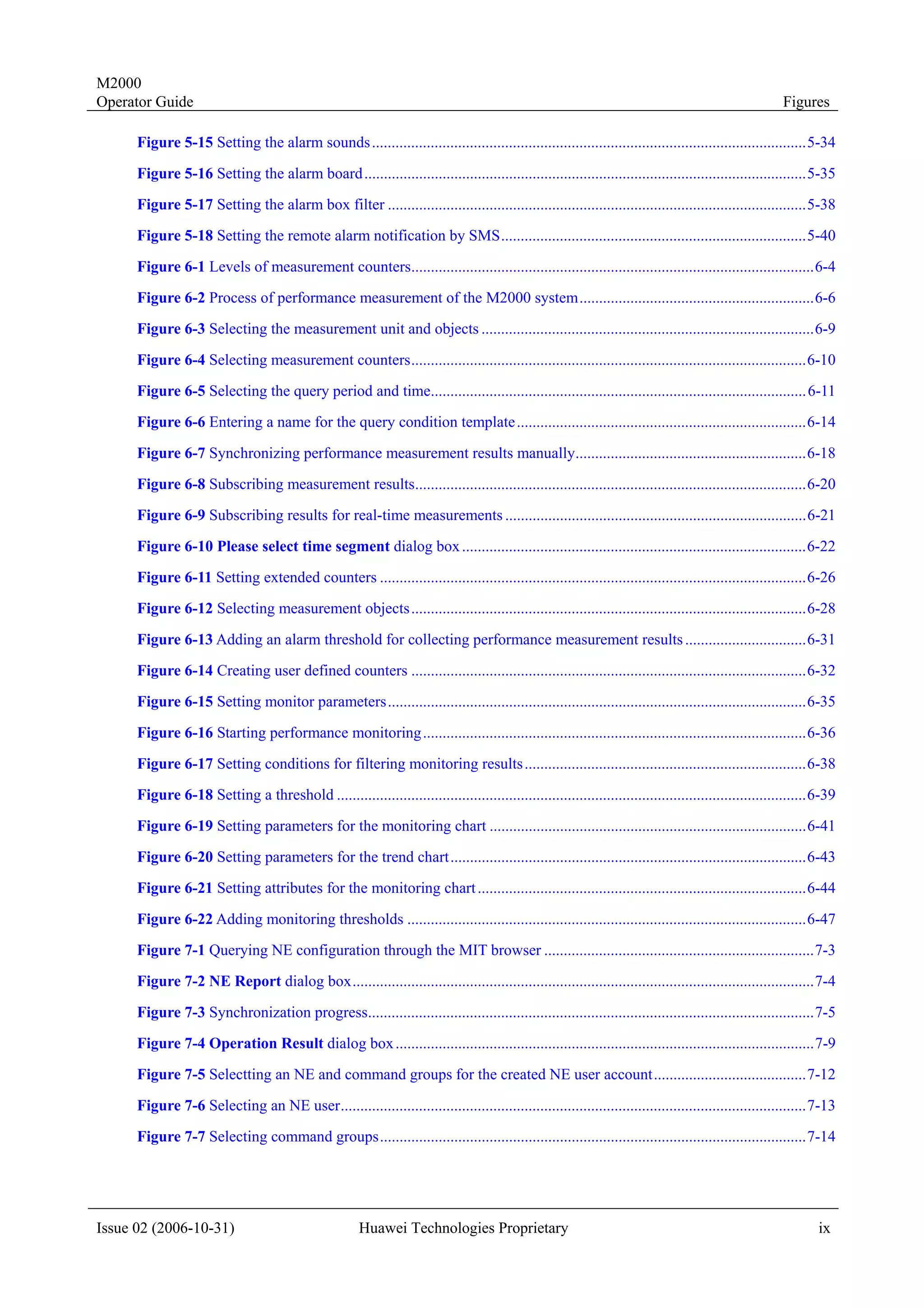 M2000
Operator Guide                                                                                                                                        Figures

      Figure 5-15 Setting the alarm sounds ...............................................................................................................5-34

      Figure 5-16 Setting the alarm board .................................................................................................................5-35
      Figure 5-17 Setting the alarm box filter ...........................................................................................................5-38
      Figure 5-18 Setting the remote alarm notification by SMS..............................................................................5-40
      Figure 6-1 Levels of measurement counters.......................................................................................................6-4
      Figure 6-2 Process of performance measurement of the M2000 system............................................................6-6
      Figure 6-3 Selecting the measurement unit and objects .....................................................................................6-9
      Figure 6-4 Selecting measurement counters.....................................................................................................6-10
      Figure 6-5 Selecting the query period and time................................................................................................ 6-11
      Figure 6-6 Entering a name for the query condition template ..........................................................................6-14
      Figure 6-7 Synchronizing performance measurement results manually...........................................................6-18
      Figure 6-8 Subscribing measurement results....................................................................................................6-20
      Figure 6-9 Subscribing results for real-time measurements .............................................................................6-21

      Figure 6-10 Please select time segment dialog box ........................................................................................6-22
      Figure 6-11 Setting extended counters .............................................................................................................6-26
      Figure 6-12 Selecting measurement objects .....................................................................................................6-28

      Figure 6-13 Adding an alarm threshold for collecting performance measurement results ...............................6-31
      Figure 6-14 Creating user defined counters .....................................................................................................6-32
      Figure 6-15 Setting monitor parameters...........................................................................................................6-35

      Figure 6-16 Starting performance monitoring ..................................................................................................6-36
      Figure 6-17 Setting conditions for filtering monitoring results ........................................................................6-38
      Figure 6-18 Setting a threshold ........................................................................................................................6-39
      Figure 6-19 Setting parameters for the monitoring chart .................................................................................6-41
      Figure 6-20 Setting parameters for the trend chart...........................................................................................6-43
      Figure 6-21 Setting attributes for the monitoring chart ....................................................................................6-44
      Figure 6-22 Adding monitoring thresholds ......................................................................................................6-47
      Figure 7-1 Querying NE configuration through the MIT browser .....................................................................7-3
      Figure 7-2 NE Report dialog box......................................................................................................................7-4

      Figure 7-3 Synchronization progress..................................................................................................................7-5
      Figure 7-4 Operation Result dialog box ...........................................................................................................7-9
      Figure 7-5 Selectting an NE and command groups for the created NE user account.......................................7-12

      Figure 7-6 Selecting an NE user.......................................................................................................................7-13
      Figure 7-7 Selecting command groups.............................................................................................................7-14




Issue 02 (2006-10-31)                                  Huawei Technologies Proprietary                                                                        ix
 