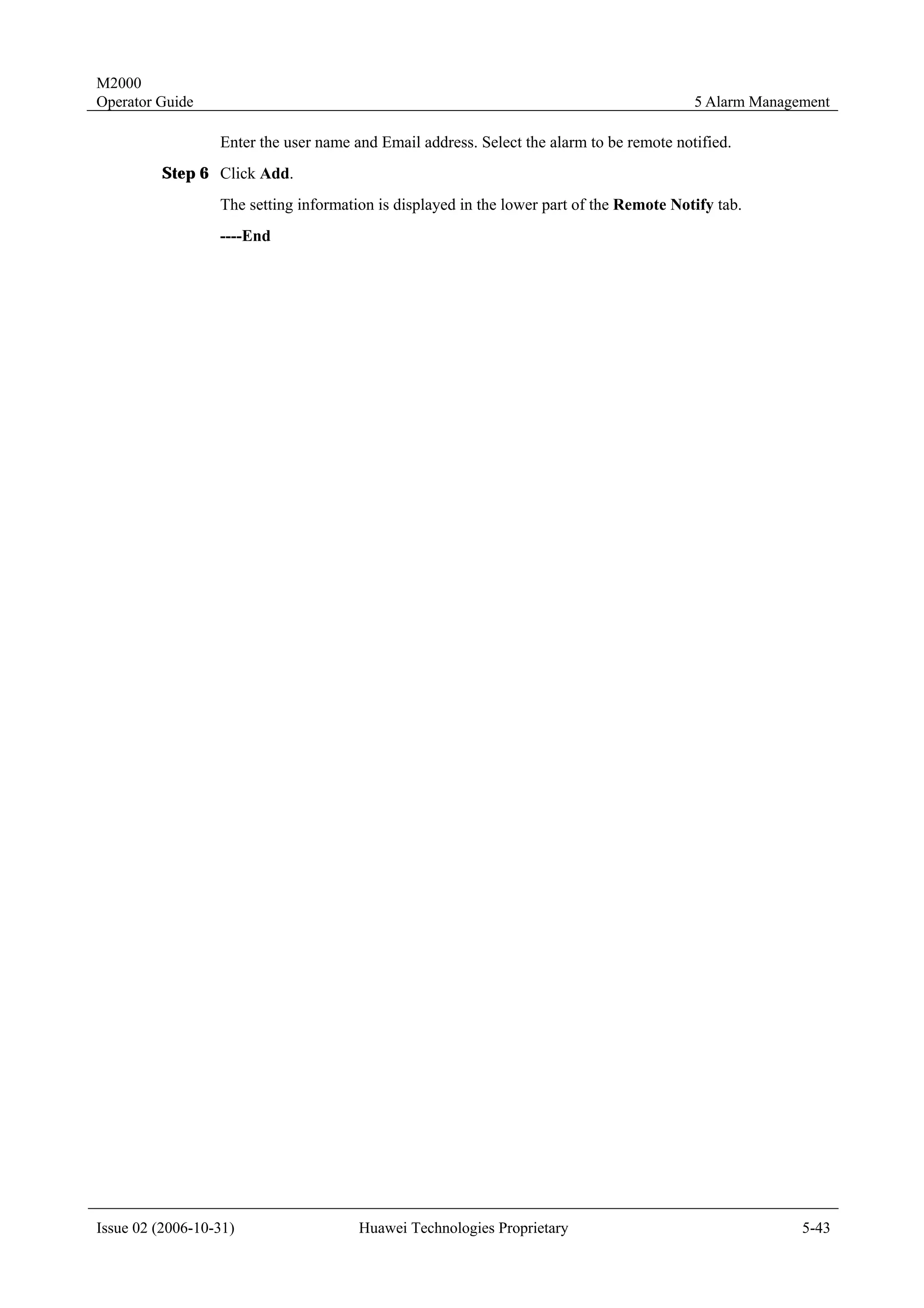 M2000
Operator Guide                                                                            5 Alarm Management

                  Enter the user name and Email address. Select the alarm to be remote notified.
         Step 6 Click Add.
                  The setting information is displayed in the lower part of the Remote Notify tab.
                  ----End




Issue 02 (2006-10-31)                  Huawei Technologies Proprietary                                  5-43
 
