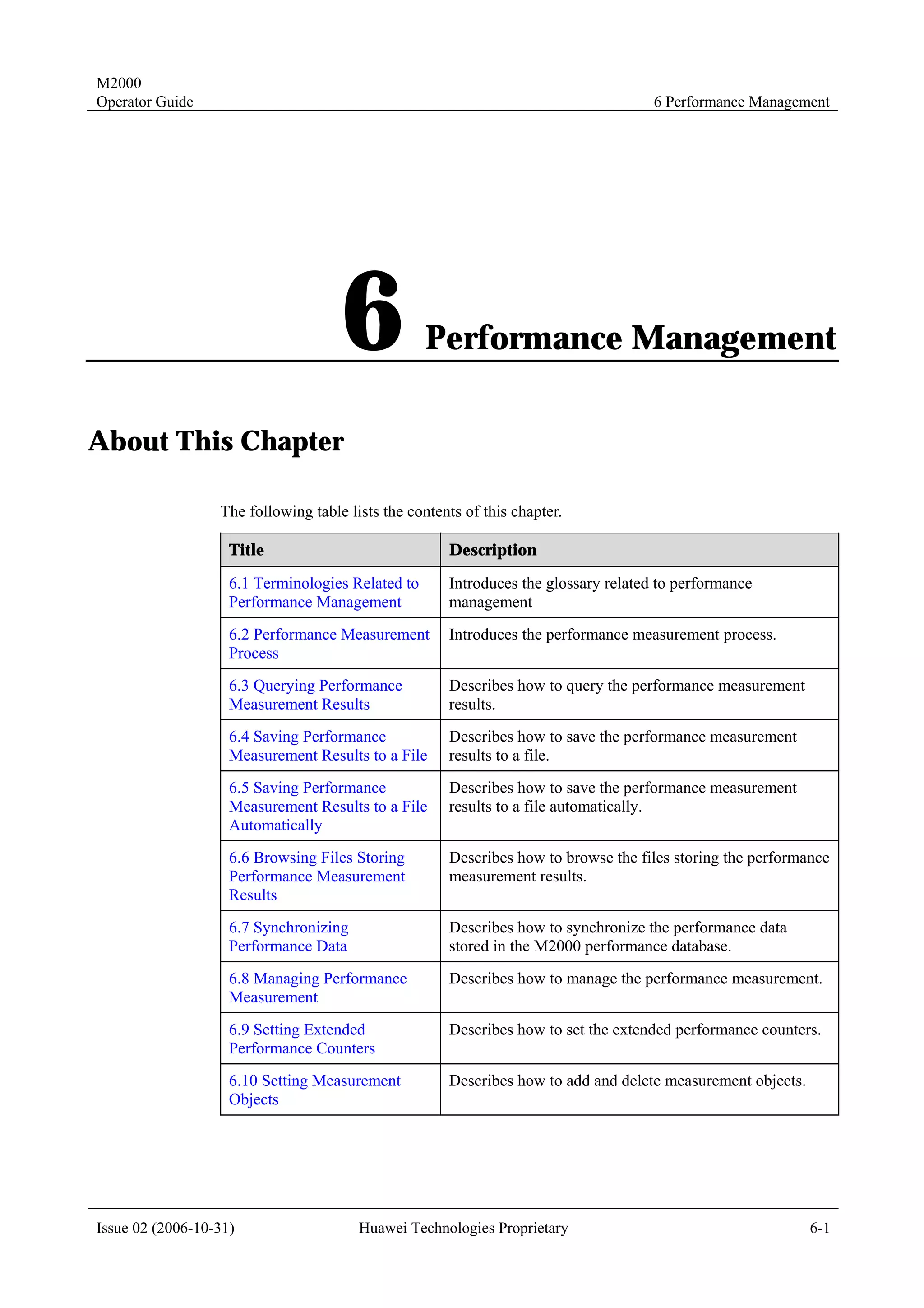 M2000
Operator Guide                                                                       6 Performance Management




                                     6             Performance Management

About This Chapter

                  The following table lists the contents of this chapter.

                    Title                             Description

                    6.1 Terminologies Related to      Introduces the glossary related to performance
                    Performance Management            management
                    6.2 Performance Measurement       Introduces the performance measurement process.
                    Process
                    6.3 Querying Performance          Describes how to query the performance measurement
                    Measurement Results               results.
                    6.4 Saving Performance            Describes how to save the performance measurement
                    Measurement Results to a File     results to a file.
                    6.5 Saving Performance            Describes how to save the performance measurement
                    Measurement Results to a File     results to a file automatically.
                    Automatically
                    6.6 Browsing Files Storing        Describes how to browse the files storing the performance
                    Performance Measurement           measurement results.
                    Results
                    6.7 Synchronizing                 Describes how to synchronize the performance data
                    Performance Data                  stored in the M2000 performance database.
                    6.8 Managing Performance          Describes how to manage the performance measurement.
                    Measurement
                    6.9 Setting Extended              Describes how to set the extended performance counters.
                    Performance Counters
                    6.10 Setting Measurement          Describes how to add and delete measurement objects.
                    Objects




Issue 02 (2006-10-31)                   Huawei Technologies Proprietary                                      6-1
 