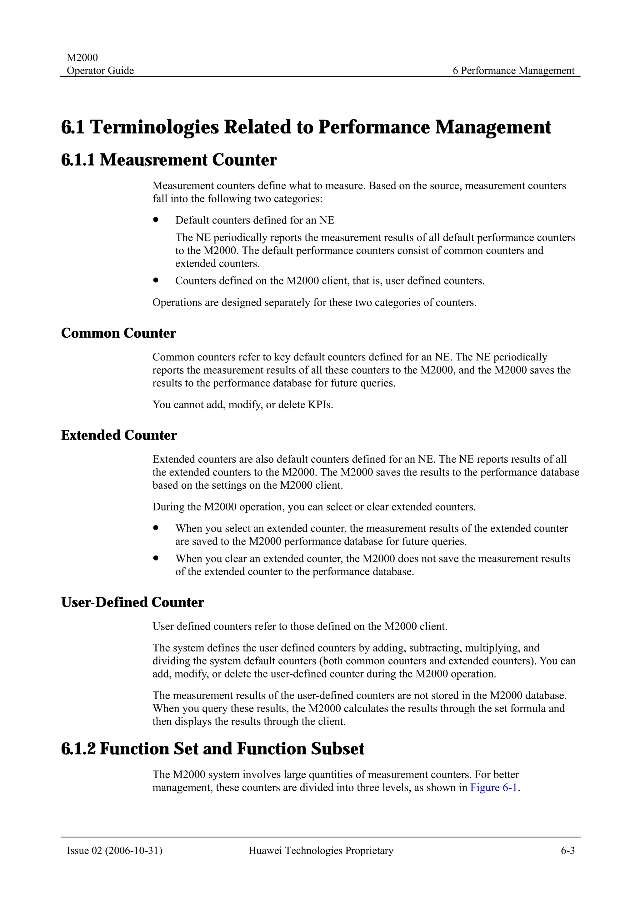 M2000
Operator Guide                                                                        6 Performance Management




6.1 Terminologies Related to Performance Management
6.1.1 Meausrement Counter
                  Measurement counters define what to measure. Based on the source, measurement counters
                  fall into the following two categories:
                  !     Default counters defined for an NE
                        The NE periodically reports the measurement results of all default performance counters
                        to the M2000. The default performance counters consist of common counters and
                        extended counters.
                  !     Counters defined on the M2000 client, that is, user defined counters.
                  Operations are designed separately for these two categories of counters.

Common Counter
                  Common counters refer to key default counters defined for an NE. The NE periodically
                  reports the measurement results of all these counters to the M2000, and the M2000 saves the
                  results to the performance database for future queries.
                  You cannot add, modify, or delete KPIs.

Extended Counter
                  Extended counters are also default counters defined for an NE. The NE reports results of all
                  the extended counters to the M2000. The M2000 saves the results to the performance database
                  based on the settings on the M2000 client.
                  During the M2000 operation, you can select or clear extended counters.
                  !     When you select an extended counter, the measurement results of the extended counter
                        are saved to the M2000 performance database for future queries.
                  !     When you clear an extended counter, the M2000 does not save the measurement results
                        of the extended counter to the performance database.

User-Defined Counter
                  User defined counters refer to those defined on the M2000 client.
                  The system defines the user defined counters by adding, subtracting, multiplying, and
                  dividing the system default counters (both common counters and extended counters). You can
                  add, modify, or delete the user-defined counter during the M2000 operation.
                  The measurement results of the user-defined counters are not stored in the M2000 database.
                  When you query these results, the M2000 calculates the results through the set formula and
                  then displays the results through the client.

6.1.2 Function Set and Function Subset
                  The M2000 system involves large quantities of measurement counters. For better
                  management, these counters are divided into three levels, as shown in Figure 6-1.




Issue 02 (2006-10-31)                   Huawei Technologies Proprietary                                    6-3
 