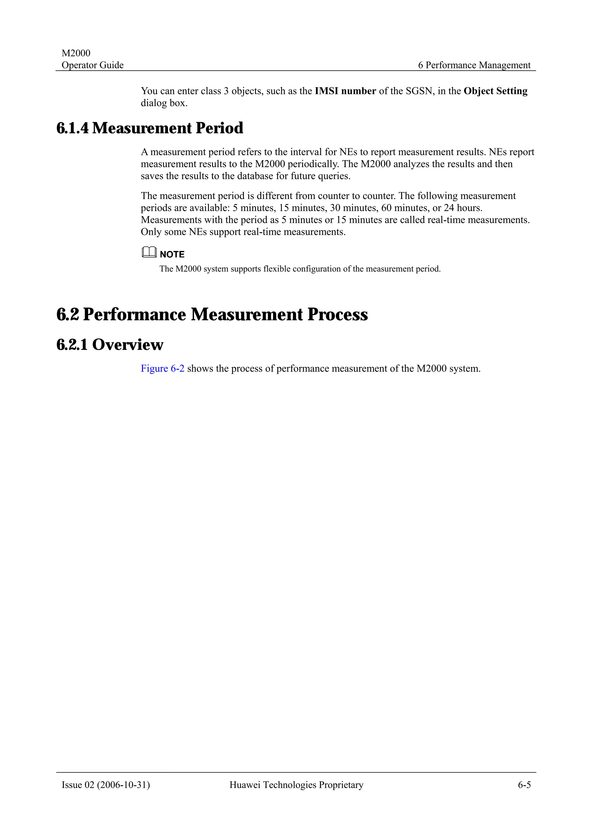 M2000
Operator Guide                                                                              6 Performance Management

                  You can enter class 3 objects, such as the IMSI number of the SGSN, in the Object Setting
                  dialog box.

6.1.4 Measurement Period
                  A measurement period refers to the interval for NEs to report measurement results. NEs report
                  measurement results to the M2000 periodically. The M2000 analyzes the results and then
                  saves the results to the database for future queries.
                  The measurement period is different from counter to counter. The following measurement
                  periods are available: 5 minutes, 15 minutes, 30 minutes, 60 minutes, or 24 hours.
                  Measurements with the period as 5 minutes or 15 minutes are called real-time measurements.
                  Only some NEs support real-time measurements.


                        The M2000 system supports flexible configuration of the measurement period.




6.2 Performance Measurement Process
6.2.1 Overview
                  Figure 6-2 shows the process of performance measurement of the M2000 system.




Issue 02 (2006-10-31)                     Huawei Technologies Proprietary                                        6-5
 
