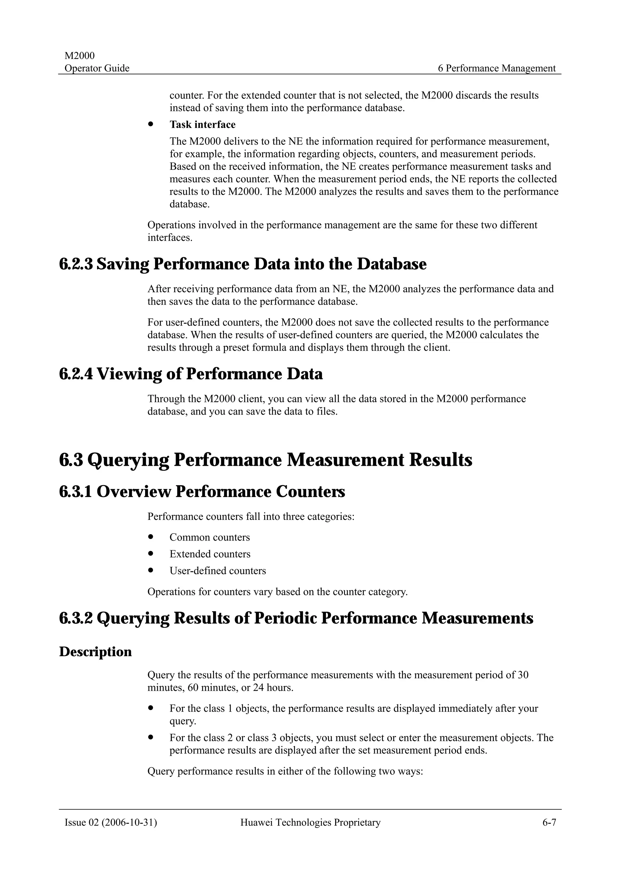 M2000
Operator Guide                                                                        6 Performance Management

                        counter. For the extended counter that is not selected, the M2000 discards the results
                        instead of saving them into the performance database.
                  !     Task interface
                        The M2000 delivers to the NE the information required for performance measurement,
                        for example, the information regarding objects, counters, and measurement periods.
                        Based on the received information, the NE creates performance measurement tasks and
                        measures each counter. When the measurement period ends, the NE reports the collected
                        results to the M2000. The M2000 analyzes the results and saves them to the performance
                        database.
                  Operations involved in the performance management are the same for these two different
                  interfaces.

6.2.3 Saving Performance Data into the Database
                  After receiving performance data from an NE, the M2000 analyzes the performance data and
                  then saves the data to the performance database.
                  For user-defined counters, the M2000 does not save the collected results to the performance
                  database. When the results of user-defined counters are queried, the M2000 calculates the
                  results through a preset formula and displays them through the client.

6.2.4 Viewing of Performance Data
                  Through the M2000 client, you can view all the data stored in the M2000 performance
                  database, and you can save the data to files.



6.3 Querying Performance Measurement Results
6.3.1 Overview Performance Counters
                  Performance counters fall into three categories:
                  !     Common counters
                  !     Extended counters
                  !     User-defined counters
                  Operations for counters vary based on the counter category.

6.3.2 Querying Results of Periodic Performance Measurements
Description
                  Query the results of the performance measurements with the measurement period of 30
                  minutes, 60 minutes, or 24 hours.
                  !     For the class 1 objects, the performance results are displayed immediately after your
                        query.
                  !     For the class 2 or class 3 objects, you must select or enter the measurement objects. The
                        performance results are displayed after the set measurement period ends.
                  Query performance results in either of the following two ways:



Issue 02 (2006-10-31)                    Huawei Technologies Proprietary                                         6-7
 
