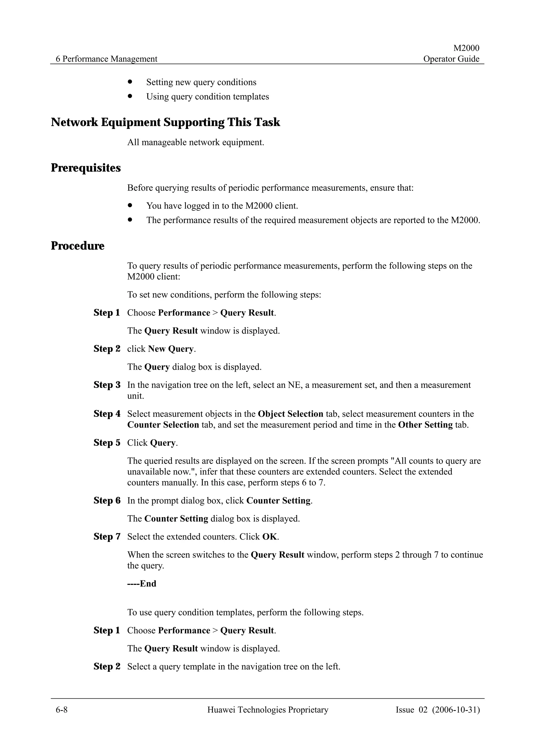 M2000
6 Performance Management                                                                       Operator Guide

                !     Setting new query conditions
                !     Using query condition templates

Network Equipment Supporting This Task
                All manageable network equipment.

Prerequisites
                Before querying results of periodic performance measurements, ensure that:
                !     You have logged in to the M2000 client.
                !     The performance results of the required measurement objects are reported to the M2000.

Procedure
                To query results of periodic performance measurements, perform the following steps on the
                M2000 client:
                To set new conditions, perform the following steps:
        Step 1 Choose Performance > Query Result.
                The Query Result window is displayed.
        Step 2 click New Query.
                The Query dialog box is displayed.
        Step 3 In the navigation tree on the left, select an NE, a measurement set, and then a measurement
               unit.
        Step 4 Select measurement objects in the Object Selection tab, select measurement counters in the
               Counter Selection tab, and set the measurement period and time in the Other Setting tab.
        Step 5 Click Query.
                The queried results are displayed on the screen. If the screen prompts "All counts to query are
                unavailable now.", infer that these counters are extended counters. Select the extended
                counters manually. In this case, perform steps 6 to 7.
        Step 6 In the prompt dialog box, click Counter Setting.
                The Counter Setting dialog box is displayed.
        Step 7 Select the extended counters. Click OK.
                When the screen switches to the Query Result window, perform steps 2 through 7 to continue
                the query.
                ----End


                To use query condition templates, perform the following steps.
        Step 1 Choose Performance > Query Result.
                The Query Result window is displayed.
        Step 2 Select a query template in the navigation tree on the left.



6-8                                   Huawei Technologies Proprietary                   Issue 02 (2006-10-31)
 