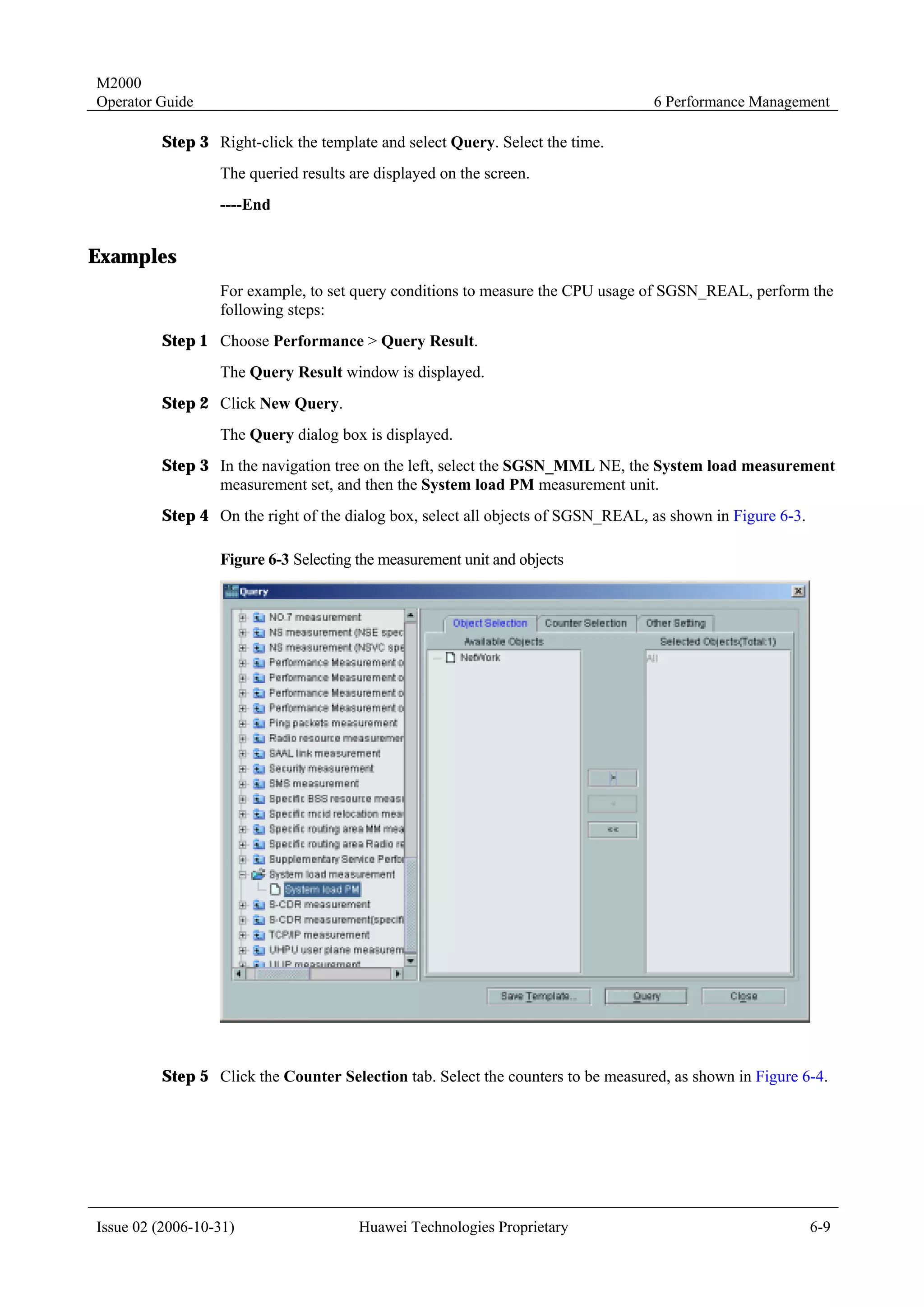 M2000
Operator Guide                                                                    6 Performance Management

         Step 3 Right-click the template and select Query. Select the time.
                  The queried results are displayed on the screen.
                  ----End


Examples
                  For example, to set query conditions to measure the CPU usage of SGSN_REAL, perform the
                  following steps:
         Step 1 Choose Performance > Query Result.
                  The Query Result window is displayed.
         Step 2 Click New Query.
                  The Query dialog box is displayed.
         Step 3 In the navigation tree on the left, select the SGSN_MML NE, the System load measurement
                measurement set, and then the System load PM measurement unit.
         Step 4 On the right of the dialog box, select all objects of SGSN_REAL, as shown in Figure 6-3.

                  Figure 6-3 Selecting the measurement unit and objects




         Step 5 Click the Counter Selection tab. Select the counters to be measured, as shown in Figure 6-4.




Issue 02 (2006-10-31)                  Huawei Technologies Proprietary                                     6-9
 